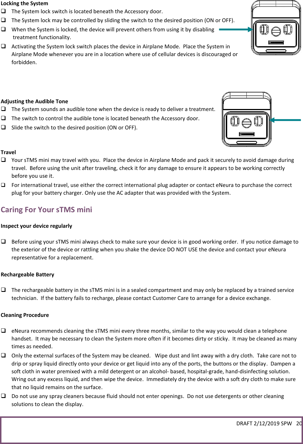 DRAFT 2/12/2019 SPW   20   Locking the System  The System lock switch is located beneath the Accessory door.    The System lock may be controlled by sliding the switch to the desired position (ON or OFF).  When the System is locked, the device will prevent others from using it by disabling  treatment functionality.  Activating the System lock switch places the device in Airplane Mode.  Place the System in Airplane Mode whenever you are in a location where use of cellular devices is discouraged or forbidden.    Adjusting the Audible Tone  The System sounds an audible tone when the device is ready to deliver a treatment.   The switch to control the audible tone is located beneath the Accessory door.  Slide the switch to the desired position (ON or OFF).   Travel  Your sTMS mini may travel with you.  Place the device in Airplane Mode and pack it securely to avoid damage during travel.  Before using the unit after traveling, check it for any damage to ensure it appears to be working correctly before you use it.  For international travel, use either the correct international plug adapter or contact eNeura to purchase the correct plug for your battery charger. Only use the AC adapter that was provided with the System. Caring For Your sTMS mini  Inspect your device regularly   Before using your sTMS mini always check to make sure your device is in good working order.  If you notice damage to the exterior of the device or rattling when you shake the device DO NOT USE the device and contact your eNeura representative for a replacement.  Rechargeable Battery   The rechargeable battery in the sTMS mini is in a sealed compartment and may only be replaced by a trained service technician.  If the battery fails to recharge, please contact Customer Care to arrange for a device exchange.  Cleaning Procedure   eNeura recommends cleaning the sTMS mini every three months, similar to the way you would clean a telephone handset.  It may be necessary to clean the System more often if it becomes dirty or sticky.  It may be cleaned as many times as needed.  Only the external surfaces of the System may be cleaned.   Wipe dust and lint away with a dry cloth.  Take care not to drip or spray liquid directly onto your device or get liquid into any of the ports, the buttons or the display.  Dampen a soft cloth in water premixed with a mild detergent or an alcohol- based, hospital-grade, hand-disinfecting solution.  Wring out any excess liquid, and then wipe the device.  Immediately dry the device with a soft dry cloth to make sure that no liquid remains on the surface.  Do not use any spray cleaners because fluid should not enter openings.  Do not use detergents or other cleaning solutions to clean the display.  