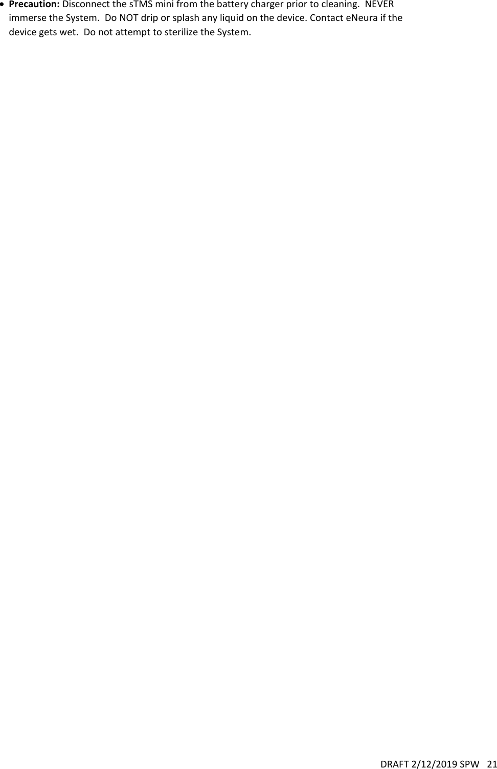 DRAFT 2/12/2019 SPW   21   Precaution: Disconnect the sTMS mini from the battery charger prior to cleaning.  NEVER immerse the System.  Do NOT drip or splash any liquid on the device. Contact eNeura if the device gets wet.  Do not attempt to sterilize the System.   