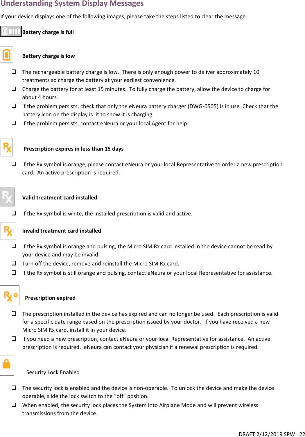 DRAFT 2/12/2019 SPW   22  Understanding System Display Messages If your device displays one of the following images, please take the steps listed to clear the message.   Battery charge is full   Battery charge is low   The rechargeable battery charge is low.  There is only enough power to deliver approximately 10 treatments so charge the battery at your earliest convenience.  Charge the battery for at least 15 minutes.  To fully charge the battery, allow the device to charge for about 4 hours.  If the problem persists, check that only the eNeura battery charger (DWG-0505) is in use. Check that the battery icon on the display is lit to show it is charging.  If the problem persists, contact eNeura or your local Agent for help.    Prescription expires in less than 15 days   If the Rx symbol is orange, please contact eNeura or your local Representative to order a new prescription card.  An active prescription is required.               Valid treatment card installed   If the Rx symbol is white, the installed prescription is valid and active.  Invalid treatment card installed   If the Rx symbol is orange and pulsing, the Micro SIM Rx card installed in the device cannot be read by your device and may be invalid.  Turn off the device, remove and reinstall the Micro SIM Rx card.  If the Rx symbol is still orange and pulsing, contact eNeura or your local Representative for assistance.           Prescription expired   The prescription installed in the device has expired and can no longer be used.  Each prescription is valid for a specific date range based on the prescription issued by your doctor.  If you have received a new Micro SIM Rx card, install it in your device.  If you need a new prescription, contact eNeura or your local Representative for assistance.  An active prescription is required.  eNeura can contact your physician if a renewal prescription is required.      Security Lock Enabled   The security lock is enabled and the device is non-operable.  To unlock the device and make the device operable, slide the lock switch to the “off” position.  When enabled, the security lock places the System into Airplane Mode and will prevent wireless transmissions from the device.  