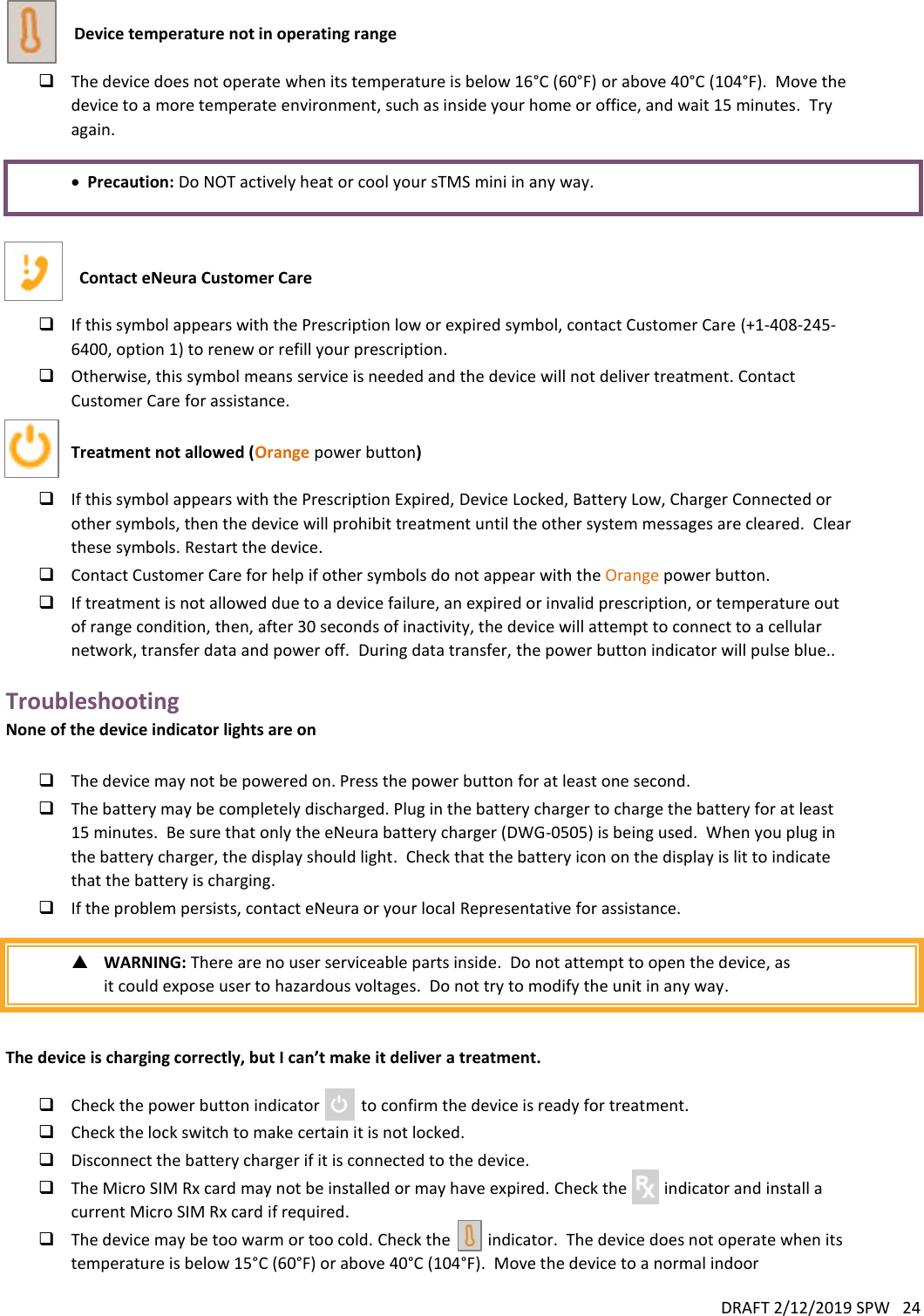 DRAFT 2/12/2019 SPW   24     Device temperature not in operating range    The device does not operate when its temperature is below 16°C (60°F) or above 40°C (104°F).  Move the device to a more temperate environment, such as inside your home or office, and wait 15 minutes.  Try again.   Precaution: Do NOT actively heat or cool your sTMS mini in any way.    Contact eNeura Customer Care    If this symbol appears with the Prescription low or expired symbol, contact Customer Care (+1-408-245-6400, option 1) to renew or refill your prescription.  Otherwise, this symbol means service is needed and the device will not deliver treatment. Contact Customer Care for assistance.  Treatment not allowed (Orange power button)   If this symbol appears with the Prescription Expired, Device Locked, Battery Low, Charger Connected or other symbols, then the device will prohibit treatment until the other system messages are cleared.  Clear these symbols. Restart the device.    Contact Customer Care for help if other symbols do not appear with the Orange power button.  If treatment is not allowed due to a device failure, an expired or invalid prescription, or temperature out of range condition, then, after 30 seconds of inactivity, the device will attempt to connect to a cellular network, transfer data and power off.  During data transfer, the power button indicator will pulse blue.. Troubleshooting None of the device indicator lights are on   The device may not be powered on. Press the power button for at least one second.  The battery may be completely discharged. Plug in the battery charger to charge the battery for at least 15 minutes.  Be sure that only the eNeura battery charger (DWG-0505) is being used.  When you plug in the battery charger, the display should light.  Check that the battery icon on the display is lit to indicate that the battery is charging.  If the problem persists, contact eNeura or your local Representative for assistance.   WARNING: There are no user serviceable parts inside.  Do not attempt to open the device, as it could expose user to hazardous voltages.  Do not try to modify the unit in any way.   The device is charging correctly, but I can’t make it deliver a treatment.   Check the power button indicator          to confirm the device is ready for treatment.  Check the lock switch to make certain it is not locked.  Disconnect the battery charger if it is connected to the device.   The Micro SIM Rx card may not be installed or may have expired. Check the         indicator and install a current Micro SIM Rx card if required.  The device may be too warm or too cold. Check the         indicator.  The device does not operate when its temperature is below 15°C (60°F) or above 40°C (104°F).  Move the device to a normal indoor 