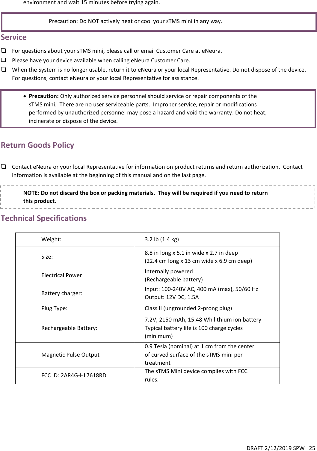 DRAFT 2/12/2019 SPW   25  environment and wait 15 minutes before trying again.     Precaution: Do NOT actively heat or cool your sTMS mini in any way. Service  For questions about your sTMS mini, please call or email Customer Care at eNeura.  Please have your device available when calling eNeura Customer Care.  When the System is no longer usable, return it to eNeura or your local Representative. Do not dispose of the device.  For questions, contact eNeura or your local Representative for assistance.   Precaution: Only authorized service personnel should service or repair components of the sTMS mini.  There are no user serviceable parts.  Improper service, repair or modifications performed by unauthorized personnel may pose a hazard and void the warranty. Do not heat, incinerate or dispose of the device.  Return Goods Policy   Contact eNeura or your local Representative for information on product returns and return authorization.  Contact information is available at the beginning of this manual and on the last page.  NOTE: Do not discard the box or packing materials.  They will be required if you need to return this product. Technical Specifications  Weight: 3.2 lb (1.4 kg) Size: 8.8 in long x 5.1 in wide x 2.7 in deep (22.4 cm long x 13 cm wide x 6.9 cm deep) Electrical Power Internally powered  (Rechargeable battery) Battery charger: Input: 100-240V AC, 400 mA (max), 50/60 Hz Output: 12V DC, 1.5A Plug Type: Class II (ungrounded 2-prong plug) Rechargeable Battery: 7.2V, 2150 mAh, 15.48 Wh lithium ion battery Typical battery life is 100 charge cycles (minimum) Magnetic Pulse Output 0.9 Tesla (nominal) at 1 cm from the center of curved surface of the sTMS mini per treatment FCC ID: 2AR4G-HL7618RD The sTMS Mini device complies with FCC rules.    