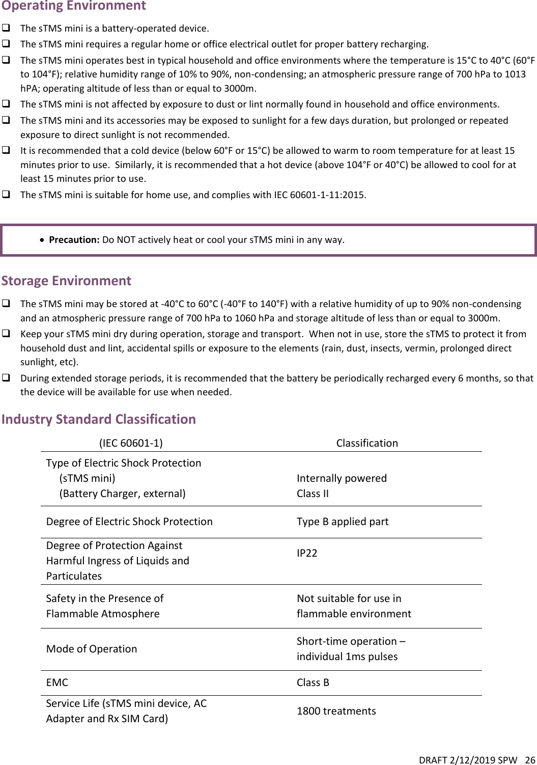 DRAFT 2/12/2019 SPW   26  Operating Environment  The sTMS mini is a battery-operated device.  The sTMS mini requires a regular home or office electrical outlet for proper battery recharging.   The sTMS mini operates best in typical household and office environments where the temperature is 15°C to 40°C (60°F to 104°F); relative humidity range of 10% to 90%, non-condensing; an atmospheric pressure range of 700 hPa to 1013 hPA; operating altitude of less than or equal to 3000m.    The sTMS mini is not affected by exposure to dust or lint normally found in household and office environments.    The sTMS mini and its accessories may be exposed to sunlight for a few days duration, but prolonged or repeated exposure to direct sunlight is not recommended.  It is recommended that a cold device (below 60°F or 15°C) be allowed to warm to room temperature for at least 15 minutes prior to use.  Similarly, it is recommended that a hot device (above 104°F or 40°C) be allowed to cool for at least 15 minutes prior to use.    The sTMS mini is suitable for home use, and complies with IEC 60601-1-11:2015.     Precaution: Do NOT actively heat or cool your sTMS mini in any way.  Storage Environment  The sTMS mini may be stored at -40°C to 60°C (-40°F to 140°F) with a relative humidity of up to 90% non-condensing and an atmospheric pressure range of 700 hPa to 1060 hPa and storage altitude of less than or equal to 3000m.  Keep your sTMS mini dry during operation, storage and transport.  When not in use, store the sTMS to protect it from household dust and lint, accidental spills or exposure to the elements (rain, dust, insects, vermin, prolonged direct sunlight, etc).  During extended storage periods, it is recommended that the battery be periodically recharged every 6 months, so that the device will be available for use when needed.   Industry Standard Classification (IEC 60601-1)  Classification Type of Electric Shock Protection      (sTMS mini)      (Battery Charger, external)   Internally powered Class II Degree of Electric Shock Protection  Type B applied part Degree of Protection Against Harmful Ingress of Liquids and Particulates  IP22  Safety in the Presence of Flammable Atmosphere  Not suitable for use in flammable environment Mode of Operation  Short-time operation – individual 1ms pulses EMC  Class B Service Life (sTMS mini device, AC Adapter and Rx SIM Card)  1800 treatments   