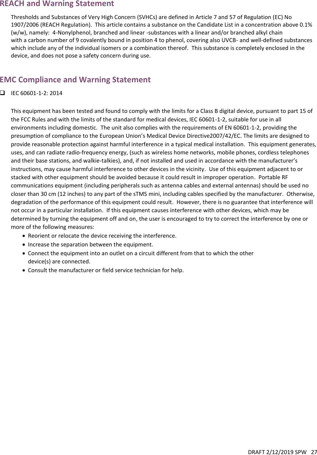 DRAFT 2/12/2019 SPW   27  REACH and Warning Statement Thresholds and Substances of Very High Concern (SVHCs) are defined in Article 7 and 57 of Regulation (EC) No 1907/2006 (REACH Regulation).  This article contains a substance on the Candidate List in a concentration above 0.1% (w/w), namely:  4-Nonylphenol, branched and linear -substances with a linear and/or branched alkyl chain with a carbon number of 9 covalently bound in position 4 to phenol, covering also UVCB- and well-defined substances which include any of the individual isomers or a combination thereof.  This substance is completely enclosed in the device, and does not pose a safety concern during use.  EMC Compliance and Warning Statement  IEC 60601-1-2: 2014  This equipment has been tested and found to comply with the limits for a Class B digital device, pursuant to part 15 of the FCC Rules and with the limits of the standard for medical devices, IEC 60601-1-2, suitable for use in all environments including domestic.  The unit also complies with the requirements of EN 60601-1-2, providing the presumption of compliance to the European Union’s Medical Device Directive2007/42/EC. The limits are designed to provide reasonable protection against harmful interference in a typical medical installation.  This equipment generates, uses, and can radiate radio-frequency energy, (such as wireless home networks, mobile phones, cordless telephones and their base stations, and walkie-talkies), and, if not installed and used in accordance with the manufacturer’s instructions, may cause harmful interference to other devices in the vicinity.  Use of this equipment adjacent to or stacked with other equipment should be avoided because it could result in improper operation.  Portable RF communications equipment (including peripherals such as antenna cables and external antennas) should be used no closer than 30 cm (12 inches) to any part of the sTMS mini, including cables specified by the manufacturer.  Otherwise, degradation of the performance of this equipment could result.  However, there is no guarantee that interference will not occur in a particular installation.  If this equipment causes interference with other devices, which may be determined by turning the equipment off and on, the user is encouraged to try to correct the interference by one or more of the following measures:  Reorient or relocate the device receiving the interference.  Increase the separation between the equipment.  Connect the equipment into an outlet on a circuit different from that to which the other device(s) are connected.  Consult the manufacturer or field service technician for help.     