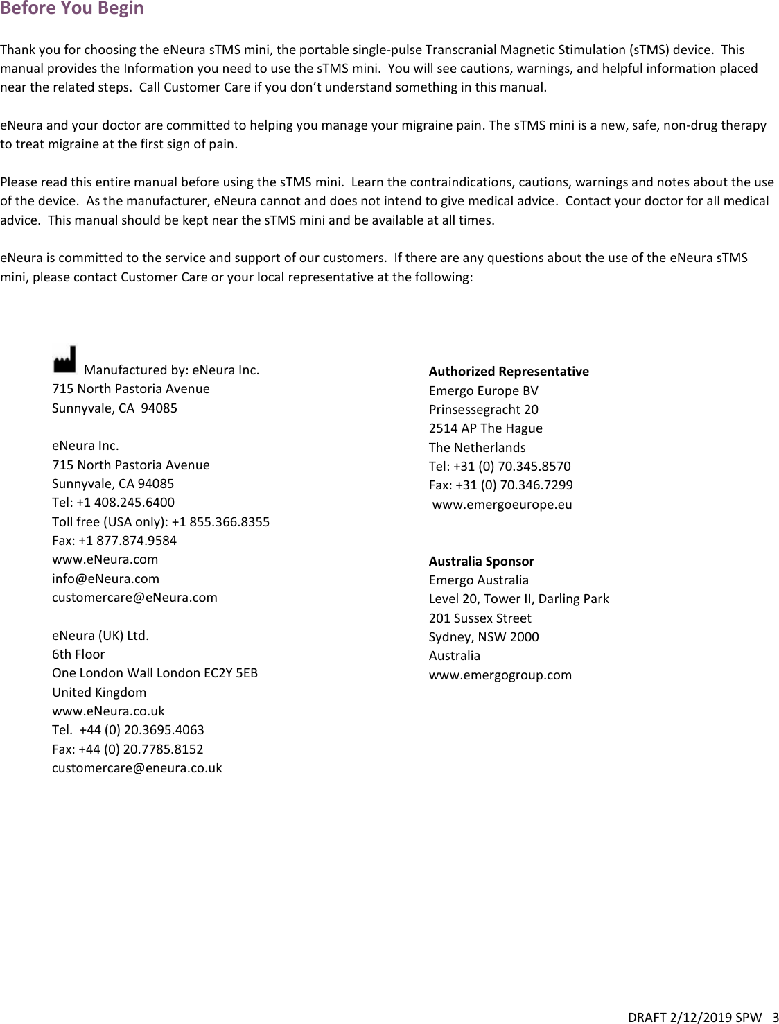 DRAFT 2/12/2019 SPW   3  Before You Begin  Thank you for choosing the eNeura sTMS mini, the portable single-pulse Transcranial Magnetic Stimulation (sTMS) device.  This manual provides the Information you need to use the sTMS mini.  You will see cautions, warnings, and helpful information placed near the related steps.  Call Customer Care if you don’t understand something in this manual.  eNeura and your doctor are committed to helping you manage your migraine pain. The sTMS mini is a new, safe, non-drug therapy to treat migraine at the first sign of pain.      Please read this entire manual before using the sTMS mini.  Learn the contraindications, cautions, warnings and notes about the use of the device.  As the manufacturer, eNeura cannot and does not intend to give medical advice.  Contact your doctor for all medical advice.  This manual should be kept near the sTMS mini and be available at all times.  eNeura is committed to the service and support of our customers.  If there are any questions about the use of the eNeura sTMS mini, please contact Customer Care or your local representative at the following:      Manufactured by: eNeura Inc. 715 North Pastoria Avenue Sunnyvale, CA  94085  eNeura Inc. 715 North Pastoria Avenue Sunnyvale, CA 94085 Tel: +1 408.245.6400 Toll free (USA only): +1 855.366.8355 Fax: +1 877.874.9584 www.eNeura.com  info@eNeura.com customercare@eNeura.com  eNeura (UK) Ltd. 6th Floor One London Wall London EC2Y 5EB United Kingdom  www.eNeura.co.uk Tel.  +44 (0) 20.3695.4063 Fax: +44 (0) 20.7785.8152  customercare@eneura.co.uk  Authorized Representative Emergo Europe BV Prinsessegracht 20 2514 AP The Hague The Netherlands Tel: +31 (0) 70.345.8570 Fax: +31 (0) 70.346.7299  www.emergoeurope.eu   Australia Sponsor Emergo Australia Level 20, Tower II, Darling Park 201 Sussex Street Sydney, NSW 2000 Australia www.emergogroup.com 