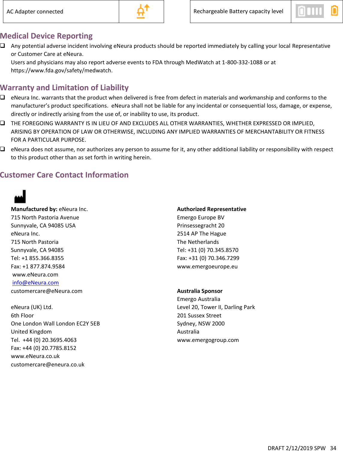 DRAFT 2/12/2019 SPW   34  AC Adapter connected   Rechargeable Battery capacity level   Medical Device Reporting  Any potential adverse incident involving eNeura products should be reported immediately by calling your local Representative or Customer Care at eNeura. Users and physicians may also report adverse events to FDA through MedWatch at 1-800-332-1088 or at https://www.fda.gov/safety/medwatch. Warranty and Limitation of Liability  eNeura Inc. warrants that the product when delivered is free from defect in materials and workmanship and conforms to the manufacturer’s product specifications.  eNeura shall not be liable for any incidental or consequential loss, damage, or expense, directly or indirectly arising from the use of, or inability to use, its product.  THE FOREGOING WARRANTY IS IN LIEU OF AND EXCLUDES ALL OTHER WARRANTIES, WHETHER EXPRESSED OR IMPLIED, ARISING BY OPERATION OF LAW OR OTHERWISE, INCLUDING ANY IMPLIED WARRANTIES OF MERCHANTABILITY OR FITNESS FOR A PARTICULAR PURPOSE.  eNeura does not assume, nor authorizes any person to assume for it, any other additional liability or responsibility with respect to this product other than as set forth in writing herein. Customer Care Contact Information   Manufactured by: eNeura Inc. 715 North Pastoria Avenue Sunnyvale, CA 94085 USA eNeura Inc. 715 North Pastoria Sunnyvale, CA 94085 Tel: +1 855.366.8355 Fax: +1 877.874.9584  www.eNeura.com  info@eNeura.com customercare@eNeura.com  eNeura (UK) Ltd. 6th Floor One London Wall London EC2Y 5EB United Kingdom Tel.  +44 (0) 20.3695.4063 Fax: +44 (0) 20.7785.8152  www.eNeura.co.uk customercare@eneura.co.uk Authorized Representative Emergo Europe BV Prinsessegracht 20 2514 AP The Hague The Netherlands Tel: +31 (0) 70.345.8570 Fax: +31 (0) 70.346.7299 www.emergoeurope.eu   Australia Sponsor Emergo Australia Level 20, Tower II, Darling Park 201 Sussex Street Sydney, NSW 2000 Australia www.emergogroup.com    