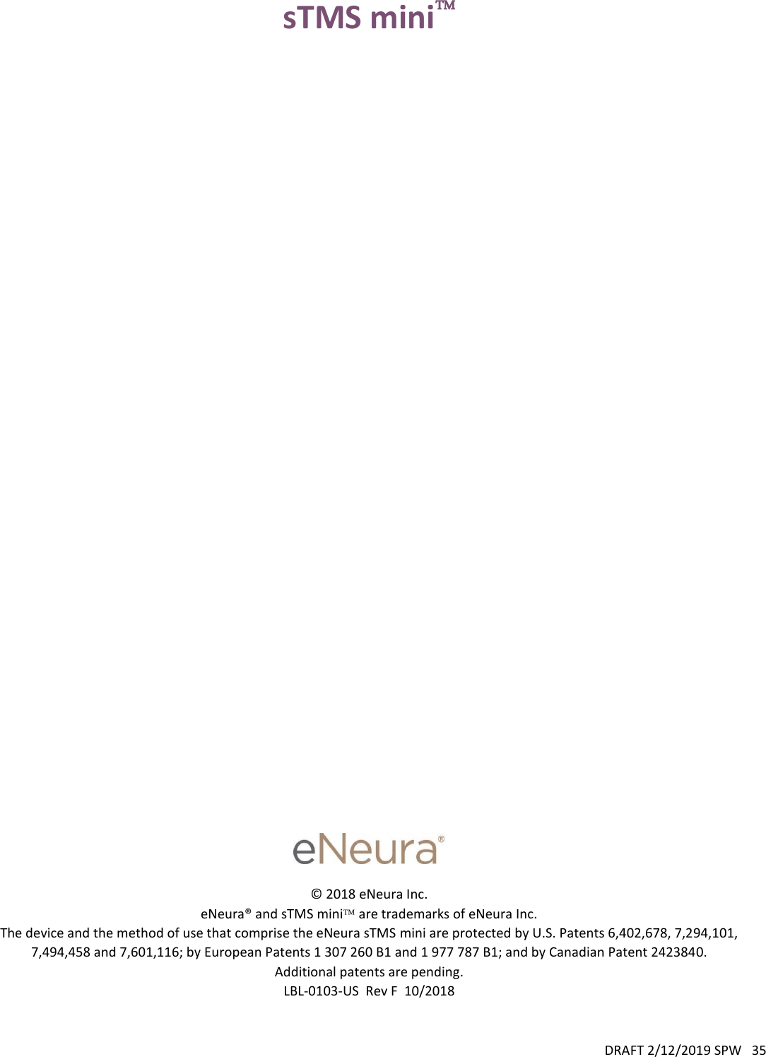 DRAFT 2/12/2019 SPW   35  sTMS mini                                            © 2018 eNeura Inc. eNeura® and sTMS mini are trademarks of eNeura Inc. The device and the method of use that comprise the eNeura sTMS mini are protected by U.S. Patents 6,402,678, 7,294,101, 7,494,458 and 7,601,116; by European Patents 1 307 260 B1 and 1 977 787 B1; and by Canadian Patent 2423840. Additional patents are pending. LBL-0103-US  Rev F  10/2018 