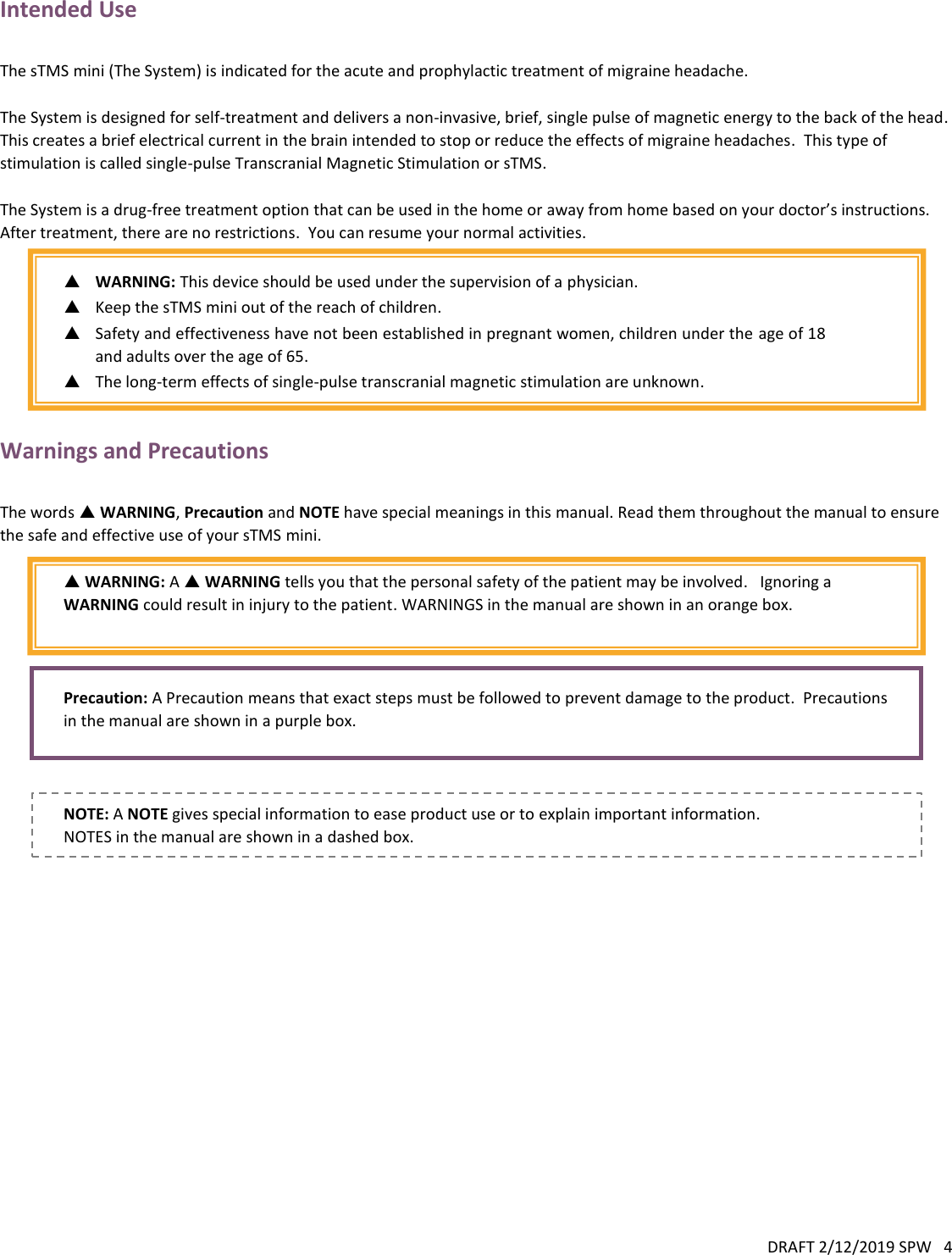 DRAFT 2/12/2019 SPW   4  Intended Use  The sTMS mini (The System) is indicated for the acute and prophylactic treatment of migraine headache.  The System is designed for self-treatment and delivers a non-invasive, brief, single pulse of magnetic energy to the back of the head.  This creates a brief electrical current in the brain intended to stop or reduce the effects of migraine headaches.  This type of stimulation is called single-pulse Transcranial Magnetic Stimulation or sTMS.    The System is a drug-free treatment option that can be used in the home or away from home based on your doctor’s instructions.  After treatment, there are no restrictions.  You can resume your normal activities.   WARNING: This device should be used under the supervision of a physician.  Keep the sTMS mini out of the reach of children.  Safety and effectiveness have not been established in pregnant women, children under the age of 18 and adults over the age of 65.  The long-term effects of single-pulse transcranial magnetic stimulation are unknown.  Warnings and Precautions  The words  WARNING, Precaution and NOTE have special meanings in this manual. Read them throughout the manual to ensure the safe and effective use of your sTMS mini.   WARNING: A  WARNING tells you that the personal safety of the patient may be involved.   Ignoring a WARNING could result in injury to the patient. WARNINGS in the manual are shown in an orange box.    Precaution: A Precaution means that exact steps must be followed to prevent damage to the product.  Precautions in the manual are shown in a purple box.    NOTE: A NOTE gives special information to ease product use or to explain important information.  NOTES in the manual are shown in a dashed box. 