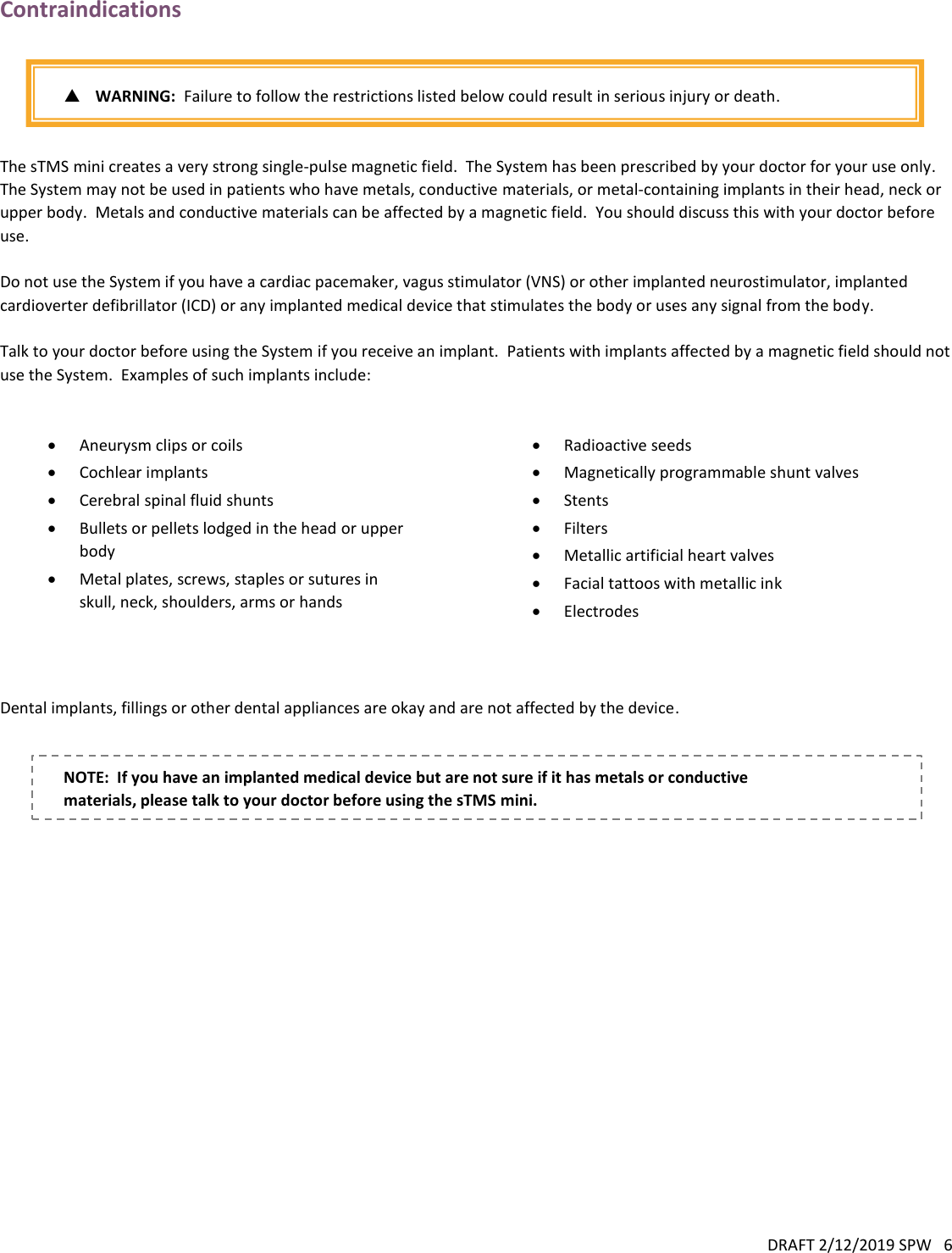 DRAFT 2/12/2019 SPW   6  Contraindications    WARNING:  Failure to follow the restrictions listed below could result in serious injury or death.   The sTMS mini creates a very strong single-pulse magnetic field.  The System has been prescribed by your doctor for your use only.  The System may not be used in patients who have metals, conductive materials, or metal-containing implants in their head, neck or upper body.  Metals and conductive materials can be affected by a magnetic field.  You should discuss this with your doctor before use.  Do not use the System if you have a cardiac pacemaker, vagus stimulator (VNS) or other implanted neurostimulator, implanted cardioverter defibrillator (ICD) or any implanted medical device that stimulates the body or uses any signal from the body.  Talk to your doctor before using the System if you receive an implant.  Patients with implants affected by a magnetic field should not use the System.  Examples of such implants include:    Aneurysm clips or coils  Cochlear implants  Cerebral spinal fluid shunts  Bullets or pellets lodged in the head or upper body  Metal plates, screws, staples or sutures in skull, neck, shoulders, arms or hands  Radioactive seeds  Magnetically programmable shunt valves  Stents  Filters  Metallic artificial heart valves  Facial tattoos with metallic ink  Electrodes   Dental implants, fillings or other dental appliances are okay and are not affected by the device.   NOTE:  If you have an implanted medical device but are not sure if it has metals or conductive materials, please talk to your doctor before using the sTMS mini. 