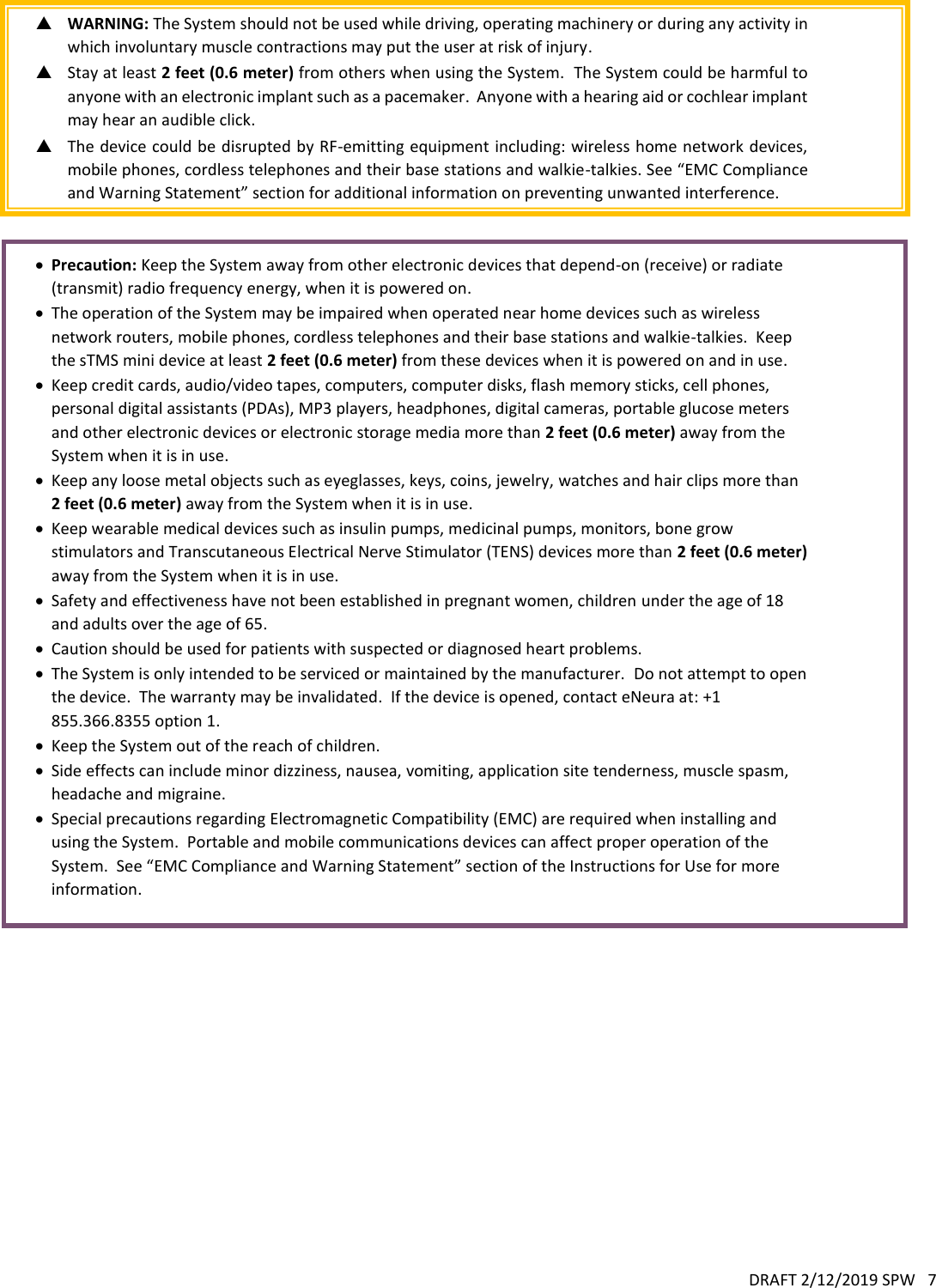 DRAFT 2/12/2019 SPW   7   WARNING: The System should not be used while driving, operating machinery or during any activity in which involuntary muscle contractions may put the user at risk of injury.  Stay at least 2 feet (0.6 meter) from others when using the System.  The System could be harmful to anyone with an electronic implant such as a pacemaker.  Anyone with a hearing aid or cochlear implant may hear an audible click.  The device could be disrupted by RF-emitting equipment including: wireless home network devices, mobile phones, cordless telephones and their base stations and walkie-talkies. See “EMC Compliance and Warning Statement” section for additional information on preventing unwanted interference.    Precaution: Keep the System away from other electronic devices that depend-on (receive) or radiate (transmit) radio frequency energy, when it is powered on.  The operation of the System may be impaired when operated near home devices such as wireless network routers, mobile phones, cordless telephones and their base stations and walkie-talkies.  Keep the sTMS mini device at least 2 feet (0.6 meter) from these devices when it is powered on and in use.  Keep credit cards, audio/video tapes, computers, computer disks, flash memory sticks, cell phones, personal digital assistants (PDAs), MP3 players, headphones, digital cameras, portable glucose meters and other electronic devices or electronic storage media more than 2 feet (0.6 meter) away from the System when it is in use.  Keep any loose metal objects such as eyeglasses, keys, coins, jewelry, watches and hair clips more than 2 feet (0.6 meter) away from the System when it is in use.  Keep wearable medical devices such as insulin pumps, medicinal pumps, monitors, bone grow stimulators and Transcutaneous Electrical Nerve Stimulator (TENS) devices more than 2 feet (0.6 meter) away from the System when it is in use.  Safety and effectiveness have not been established in pregnant women, children under the age of 18 and adults over the age of 65.  Caution should be used for patients with suspected or diagnosed heart problems.  The System is only intended to be serviced or maintained by the manufacturer.  Do not attempt to open the device.  The warranty may be invalidated.  If the device is opened, contact eNeura at: +1 855.366.8355 option 1.  Keep the System out of the reach of children.  Side effects can include minor dizziness, nausea, vomiting, application site tenderness, muscle spasm, headache and migraine.  Special precautions regarding Electromagnetic Compatibility (EMC) are required when installing and using the System.  Portable and mobile communications devices can affect proper operation of the System.  See “EMC Compliance and Warning Statement” section of the Instructions for Use for more information. 