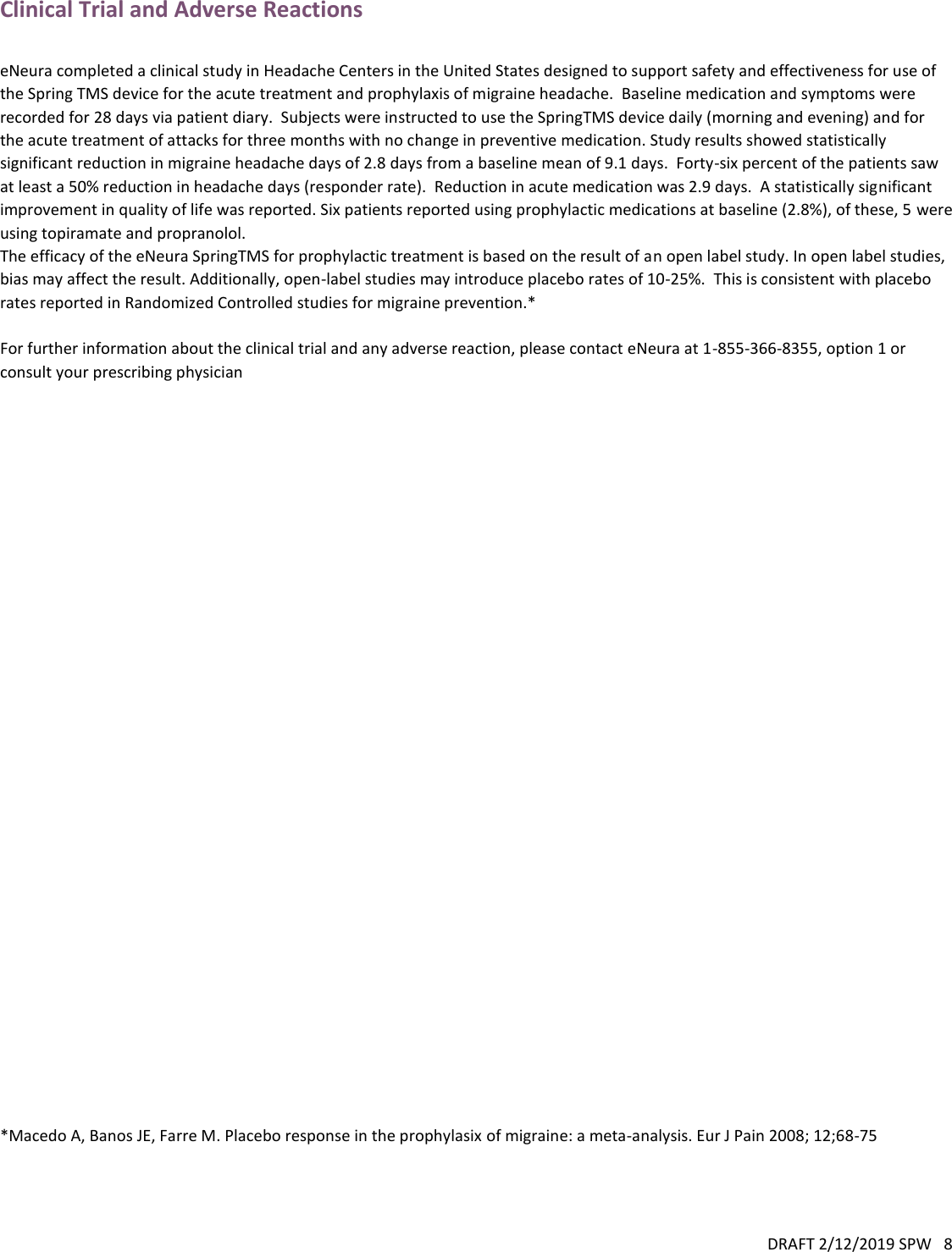 DRAFT 2/12/2019 SPW   8  Clinical Trial and Adverse Reactions  eNeura completed a clinical study in Headache Centers in the United States designed to support safety and effectiveness for use of the Spring TMS device for the acute treatment and prophylaxis of migraine headache.  Baseline medication and symptoms were recorded for 28 days via patient diary.  Subjects were instructed to use the SpringTMS device daily (morning and evening) and for the acute treatment of attacks for three months with no change in preventive medication. Study results showed statistically significant reduction in migraine headache days of 2.8 days from a baseline mean of 9.1 days.  Forty-six percent of the patients saw at least a 50% reduction in headache days (responder rate).  Reduction in acute medication was 2.9 days.  A statistically significant improvement in quality of life was reported. Six patients reported using prophylactic medications at baseline (2.8%), of these, 5 were using topiramate and propranolol. The efficacy of the eNeura SpringTMS for prophylactic treatment is based on the result of an open label study. In open label studies, bias may affect the result. Additionally, open-label studies may introduce placebo rates of 10-25%.  This is consistent with placebo rates reported in Randomized Controlled studies for migraine prevention.*  For further information about the clinical trial and any adverse reaction, please contact eNeura at 1-855-366-8355, option 1 or consult your prescribing physician                                 *Macedo A, Banos JE, Farre M. Placebo response in the prophylasix of migraine: a meta-analysis. Eur J Pain 2008; 12;68-75    