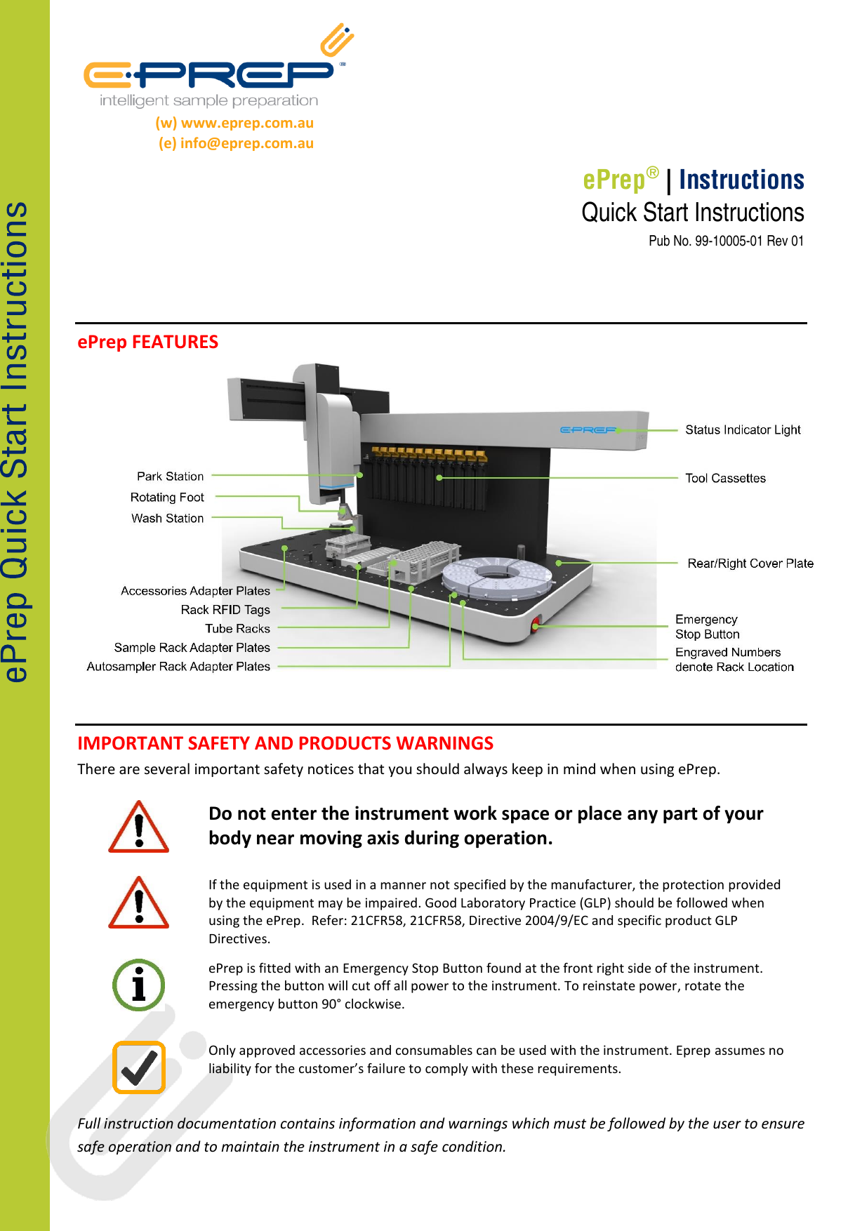 ePrep® | Instructions (w) www.eprep.com.au (e) info@eprep.com.au Quick Start Instructions Pub No. 99-10005-01 Rev 01 ePrep FEATURES IMPORTANT SAFETY AND PRODUCTS WARNINGS There are several important safety notices that you should always keep in mind when using ePrep. Do not enter the instrument work space or place any part of your body near moving axis during operation. If the equipment is used in a manner not specified by the manufacturer, the protection provided by the equipment may be impaired. Good Laboratory Practice (GLP) should be followed when using the ePrep. Refer: 21CFR58, 21CFR58, Directive 2004/9/EC and specific product GLP Directives. ePrep is fitted with an Emergency Stop Button found at the front right side of the instrument. Pressing the button will cut off all power to the instrument. To reinstate power, rotate the emergency button 90° clockwise. Only approved accessories and consumables can be used with the instrument. Eprep assumes no liability for the customer’s failure to comply with these requirements. Full instruction documentation contains information and warnings which must be followed by the user to ensure safe operation and to maintain the instrument in a safe condition.