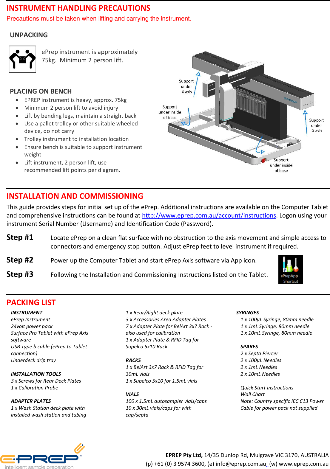 INSTRUMENT HANDLING PRECAUTIONS Precautions must be taken when lifting and carrying the instrument. UNPACKING ePrep instrument is approximately 75kg. Minimum 2 person lift. PLACING ON BENCH EPREP instrument is heavy, approx. 75kg Minimum 2 person lift to avoid injury Lift by bending legs, maintain a straight back Use a pallet trolley or other suitable wheeled device, do not carry Trolley instrument to installation location Ensure bench is suitable to support instrument weight Lift instrument, 2 person lift, use recommended lift points per diagram. INSTALLATION AND COMMISSIONING This guide provides steps for initial set up of the ePrep. Additional instructions are available on the Computer Tablet and comprehensive instructions can be found at http://www.eprep.com.au/account/instructions. Logon using your instrument Serial Number (Username) and Identification Code (Password). Step #1 Locate ePrep on a clean flat surface with no obstruction to the axis movement and simple access to connectors and emergency stop button. Adjust ePrep feet to level instrument if required. Step #2 Power up the Computer Tablet and start ePrep Axis software via App icon. Step #3 Following the Installation and Commissioning Instructions listed on the Tablet. PACKING LIST INSTRUMENT ePrep Instrument 24volt power pack Surface Pro Tablet with ePrep Axis software USB Type b cable (ePrep to Tablet connection) Underdeck drip tray INSTALLATION TOOLS 3 x Screws for Rear Deck Plates 1 x Calibration Probe ADAPTER PLATES 1 x Wash Station deck plate with installed wash station and tubing 1 x Rear/Right deck plate 3 x Accessories Area Adapter Plates 7 x Adapter Plate for BelArt 3x7 Rack - also used for calibration 1 x Adapter Plate & RFID Tag for Supelco 5x10 Rack RACKS 1 x BelArt 3x7 Rack & RFID Tag for 30mL vials 1 x Supelco 5x10 for 1.5mL vials VIALS 100 x 1.5mL autosampler vials/caps 10 x 30mL vials/caps for with cap/septa SYRINGES 1 x 100µL Syringe, 80mm needle 1 x 1mL Syringe, 80mm needle 1 x 10mL Syringe, 80mm needle SPARES 2 x Septa Piercer 2 x 100µL Needles 2 x 1mL Needles 2 x 10mL Needles Quick Start Instructions Wall Chart Note: Country specific IEC C13 Power Cable for power pack not supplied EPREP Pty Ltd, 14/35 Dunlop Rd, Mulgrave VIC 3170, AUSTRALIA (p) +61 (0) 3 9574 3600, (e) info@eprep.com.au, (w) www.eprep.com.au