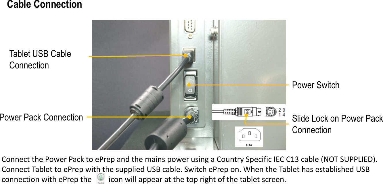 Tablet USB Cable ConnectionPower SwitchPower Pack Connection Slide Lock on Power Pack ConnectionConnect the Power Pack to ePrep and the mains power using a Country Specific IEC C13 cable (NOT SUPPLIED). Connect Tablet to ePrep with the supplied USB cable. Switch ePrep on. When the Tablet has established USB connection with ePrep the         icon will appear at the top right of the tablet screen. Cable Connection