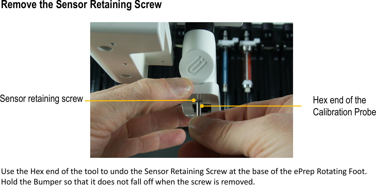 Use the Hex end of the tool to undo the Sensor Retaining Screw at the base of the ePrep Rotating Foot. Hold the Bumper so that it does not fall off when the screw is removed. Hex end of the Calibration ProbeSensor retaining screwRemove the Sensor Retaining Screw
