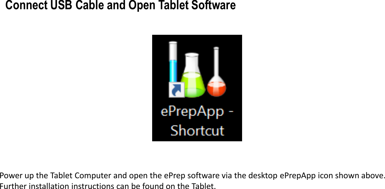 Power up the Tablet Computer and open the ePrep software via the desktop ePrepApp icon shown above. Further installation instructions can be found on the Tablet.Connect USB Cable and Open Tablet Software