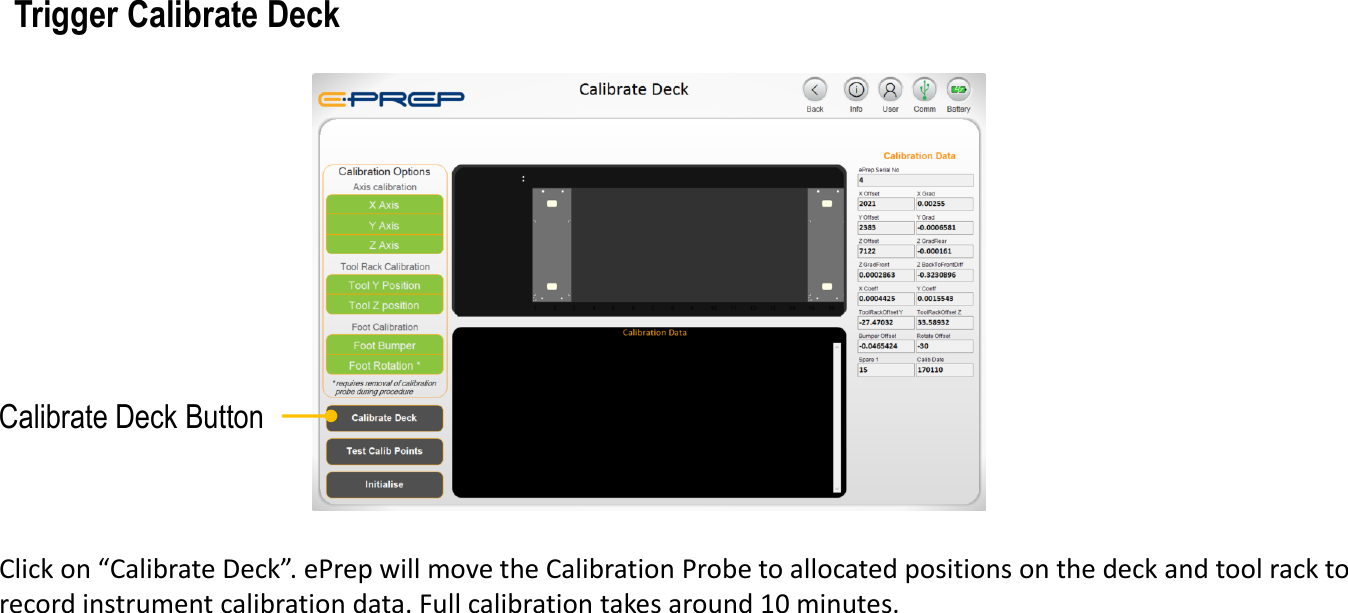 Click on &ldquo;Calibrate Deck&rdquo;. ePrep will move the Calibration Probe to allocated positions on the deck and tool rack to record instrument calibration data. Full calibration takes around 10 minutes.Trigger Calibrate DeckCalibrate Deck Button