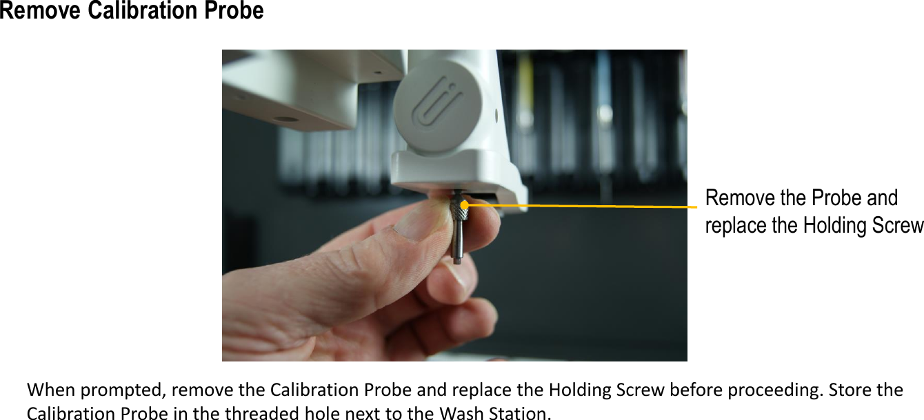 Remove the Probe and replace the Holding ScrewWhen prompted, remove the Calibration Probe and replace the Holding Screw before proceeding. Store the Calibration Probe in the threaded hole next to the Wash Station.Remove Calibration Probe