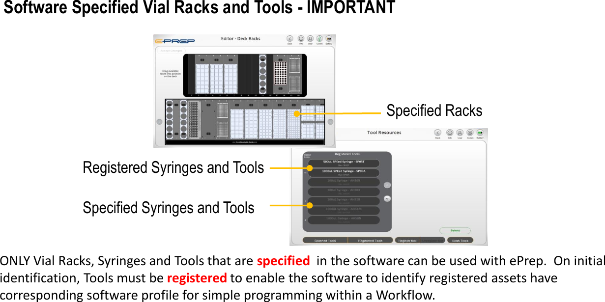 Specified RacksSpecified Syringes and ToolsONLY Vial Racks, Syringes and Tools that are specified in the software can be used with ePrep.  On initial identification, Tools must be registered to enable the software to identify registered assets have corresponding software profile for simple programming within a Workflow.Software Specified Vial Racks and Tools - IMPORTANT Registered Syringes and Tools