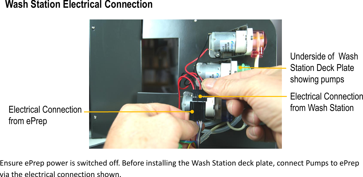 Electrical Connection from ePrepUnderside of  Wash Station Deck Plate showing pumpsWash Station Electrical ConnectionEnsure ePrep power is switched off. Before installing the Wash Station deck plate, connect Pumps to ePrep via the electrical connection shown. Electrical Connection from Wash Station