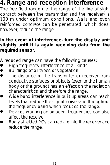 104. Range and reception interferenceThe free field range (i.e. the range of the line of sightcontact between the transmitter and the receiver) is100 m under optimum conditions. Walls and evenreinforced concrete can be penetrated, which does,however, reduce the range.In the event of interference, turn the display unitslightly until it is again receiving data from therequired sensor.A reduced range can have the following causes:●High frequency interference of all kinds●Buildings of all types or vegetation●The distance of the transmitter or receiver fromconductive surfaces or objects (even to the humanbody or the ground) has an effect on the radiationcharacteristics and therefore the range.●Wide band interference in built up areas can reachlevels that reduce the signal-noise ratio throughoutthe frequency band which reduces the range.●Devices working on adjacent frequencies can alsoaffect the receiver.●Badly shielded PCs can radiate into the receiver andreduce the range.