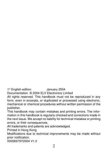 21st English edition                  January 2004Documentation  © 2004 ELV Electronics LimitedAll rights reserved. This handbook must not be reproduced in anyform, even in excerpts, or duplicated or processed using electronic,mechanical or chemical procedures without written permission of thepublisher.This handbook may contain mistakes and printing errors. The infor-mation in this handbook is regularly checked and corrections made inthe next issue. We accept no liability for technical mistakes or printingerrors, or their consequences.All trademarks and patents are acknowledged.Printed in Hong KongModifications due to technical improvements may be made withoutprior notification.00056979Y2004 V1.0