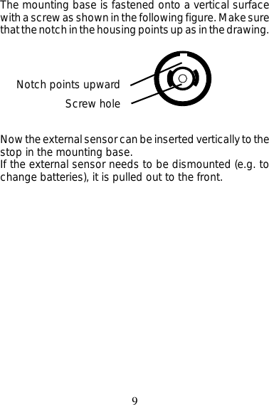 9The mounting base is fastened onto a vertical surfacewith a screw as shown in the following figure. Make surethat the notch in the housing points up as in the drawing.Notch points upwardScrew holeNow the external sensor can be inserted vertically to thestop in the mounting base.If the external sensor needs to be dismounted (e.g. tochange batteries), it is pulled out to the front.