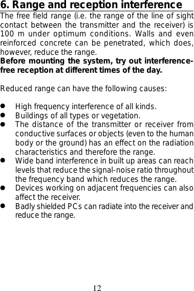 126. Range and reception interferenceThe free field range (i.e. the range of the line of sightcontact between the transmitter and the receiver) is100 m under optimum conditions. Walls and evenreinforced concrete can be penetrated, which does,however, reduce the range.Before mounting the system, try out interference-free reception at different times of the day.Reduced range can have the following causes:●High frequency interference of all kinds.●Buildings of all types or vegetation.●The distance of the transmitter or receiver fromconductive surfaces or objects (even to the humanbody or the ground) has an effect on the radiationcharacteristics and therefore the range.●Wide band interference in built up areas can reachlevels that reduce the signal-noise ratio throughoutthe frequency band which reduces the range.●Devices working on adjacent frequencies can alsoaffect the receiver.●Badly shielded PCs can radiate into the receiver andreduce the range.