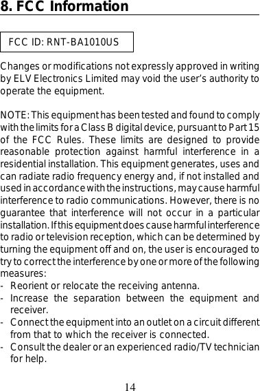148. FCC Information   FCC ID: RNT-BA1010USChanges or modifications not expressly approved in writingby ELV Electronics Limited may void the user’s authority tooperate the equipment.NOTE: This equipment has been tested and found to complywith the limits for a Class B digital device, pursuant to Part 15of the FCC Rules. These limits are designed to providereasonable protection against harmful interference in aresidential installation. This equipment generates, uses andcan radiate radio frequency energy and, if not installed andused in accordance with the instructions, may cause harmfulinterference to radio communications. However, there is noguarantee that interference will not occur in a particularinstallation. If this equipment does cause harmful interferenceto radio or television reception, which can be determined byturning the equipment off and on, the user is encouraged totry to correct the interference by one or more of the followingmeasures:- Reorient or relocate the receiving antenna.- Increase the separation between the equipment andreceiver.- Connect the equipment into an outlet on a circuit differentfrom that to which the receiver is connected.- Consult the dealer or an experienced radio/TV technicianfor help.