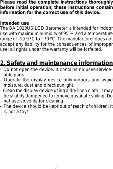 5Please read the complete instructions thoroughlybefore initial operation; these instructions containinformation for the correct use of this device.Intended useThe BA 1010US LCD Barometer is intended for indooruse with maximum humidity of 95 % and a temperaturerange of -19.9 °C to +70 °C. The manufacturer does notaccept any liability for the consequences of improperuse; all rights under the warranty will be forfeited.2. Safety and maintenance information- Do not open the device. It contains no user-service-able parts.- Operate the display device only indoors and avoidmoisture, dust and direct sunlight.- Clean the display device using a dry linen cloth; it maybe slightly dampened to remove obstinate soiling. Donot use solvents for cleaning.- The device should be kept out of reach of children. Itis not a toy!