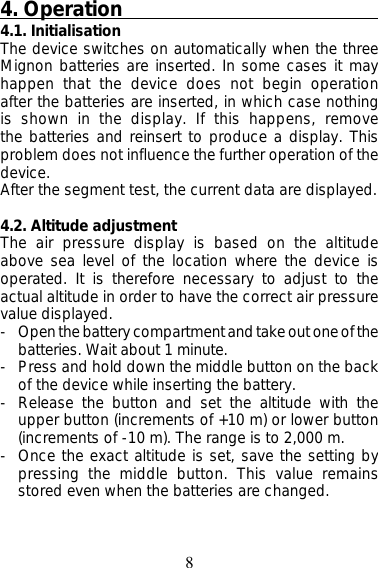 84. Operation4.1. InitialisationThe device switches on automatically when the threeMignon batteries are inserted. In some cases it mayhappen that the device does not begin operationafter the batteries are inserted, in which case nothingis shown in the display. If this happens, removethe batteries and reinsert to produce a display. Thisproblem does not influence the further operation of thedevice.After the segment test, the current data are displayed.4.2. Altitude adjustmentThe air pressure display is based on the altitudeabove sea level of the location where the device isoperated. It is therefore necessary to adjust to theactual altitude in order to have the correct air pressurevalue displayed.- Open the battery compartment and take out one of thebatteries. Wait about 1 minute.- Press and hold down the middle button on the backof the device while inserting the battery.- Release the button and set the altitude with theupper button (increments of +10 m) or lower button(increments of -10 m). The range is to 2,000 m.- Once the exact altitude is set, save the setting bypressing the middle button. This value remainsstored even when the batteries are changed.
