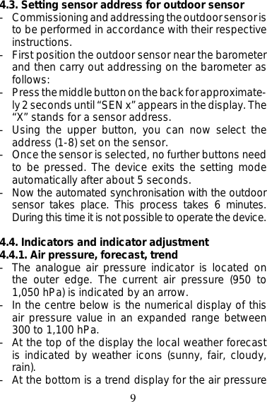 94.3. Setting sensor address for outdoor sensor- Commissioning and addressing the outdoor sensor isto be performed in accordance with their respectiveinstructions.- First position the outdoor sensor near the barometerand then carry out addressing on the barometer asfollows:- Press the middle button on the back for approximate-ly 2 seconds until “SEN x” appears in the display. The“X” stands for a sensor address.- Using the upper button, you can now select theaddress (1-8) set on the sensor.- Once the sensor is selected, no further buttons needto be pressed. The device exits the setting modeautomatically after about 5 seconds.- Now the automated synchronisation with the outdoorsensor takes place. This process takes 6 minutes.During this time it is not possible to operate the device.4.4. Indicators and indicator adjustment4.4.1. Air pressure, forecast, trend- The analogue air pressure indicator is located onthe outer edge. The current air pressure (950 to1,050 hPa) is indicated by an arrow.- In the centre below is the numerical display of thisair pressure value in an expanded range between300 to 1,100 hPa.- At the top of the display the local weather forecastis indicated by weather icons (sunny, fair, cloudy,rain).- At the bottom is a trend display for the air pressure