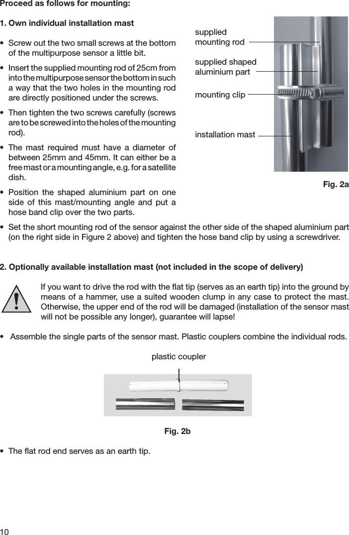 10Proceed as follows for mounting:1. Own individual installation mast•  Screw out the two small screws at the bottom of the multipurpose sensor a little bit.•  Insert the supplied mounting rod of 25cm from into the multipurpose sensor the bottom in such a way that the two holes in the mounting rod are directly positioned under the screws.•  Then tighten the two screws carefully (screws are to be screwed into the holes of the mounting rod).•  The  mast  required  must  have  a  diameter  of between 25mm and 45mm. It can either be a free mast or a mounting angle, e.g. for a satellite dish.•  Position  the  shaped  aluminium  part  on  one side  of  this  mast/mounting  angle  and  put  a hose band clip over the two parts.•  Set the short mounting rod of the sensor against the other side of the shaped aluminium part (on the right side in Figure 2 above) and tighten the hose band clip by using a screwdriver.2. Optionally available installation mast (not included in the scope of delivery)If you want to drive the rod with the ﬂat tip (serves as an earth tip) into the ground by  means of a hammer, use a suited wooden clump in any case to protect the mast. Otherwise, the upper end of the rod will be damaged (installation of the sensor mast will not be possible any longer), guarantee will lapse!•  Assemble the single parts of the sensor mast. Plastic couplers combine the individual rods.  plastic coupler                   Fig. 2b•  The ﬂat rod end serves as an earth tip. suppliedmounting rodsupplied shapedaluminium partmounting clipinstallation mastFig. 2a