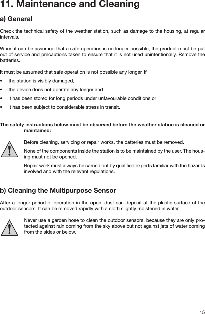 1511. Maintenance and Cleaninga) GeneralCheck the technical safety of the weather station, such as damage to the housing, at regular intervals.When it can be assumed that a safe operation is no longer possible, the product must be put out of service and precautions taken to ensure that it is not used unintentionally. Remove the batteries.It must be assumed that safe operation is not possible any longer, if•  the station is visibly damaged,•  the device does not operate any longer and•  it has been stored for long periods under unfavourable conditions or•  it has been subject to considerable stress in transit.The safety instructions below must be observed before the weather station is cleaned or maintained:  Before cleaning, servicing or repair works, the batteries must be removed.  None of the components inside the station is to be maintained by the user. The hous-ing must not be opened.    Repair work must always be carried out by qualiﬁed experts familiar with the hazards involved and with the relevant regulations.b) Cleaning the Multipurpose SensorAfter a longer period of operation  in  the open, dust can deposit at  the plastic surface of the outdoor sensors. It can be removed rapidly with a cloth slightly moistened in water.   Never use a garden hose to clean the outdoor sensors, because they are only pro-tected against rain coming from the sky above but not against jets of water coming from the sides or below.