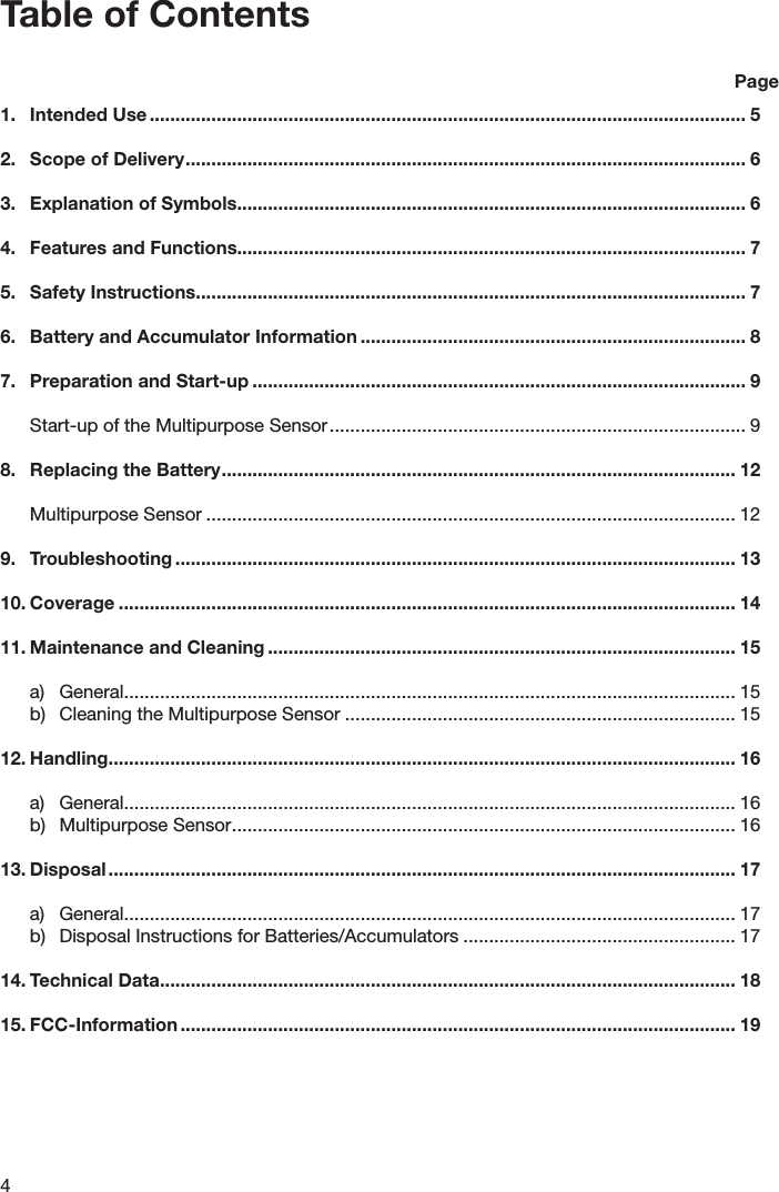 4Table of Contents    Page1.  Intended Use .................................................................................................................... 52.  Scope of Delivery ............................................................................................................. 63.  Explanation of Symbols................................................................................................... 64.  Features and Functions................................................................................................... 75.  Safety Instructions ........................................................................................................... 76.  Battery and Accumulator Information ........................................................................... 87.  Preparation and Start-up ................................................................................................ 9  Start-up of the Multipurpose Sensor ................................................................................. 98.  Replacing the Battery .................................................................................................... 12  Multipurpose Sensor ....................................................................................................... 129.  Troubleshooting ............................................................................................................. 1310. Coverage ........................................................................................................................ 1411. Maintenance and Cleaning ........................................................................................... 15  a)  General ....................................................................................................................... 15  b)  Cleaning the Multipurpose Sensor ............................................................................ 1512. Handling .......................................................................................................................... 16  a)  General ....................................................................................................................... 16  b)  Multipurpose Sensor .................................................................................................. 1613. Disposal .......................................................................................................................... 17  a)  General ....................................................................................................................... 17  b)  Disposal Instructions for Batteries/Accumulators ..................................................... 1714. Technical Data ................................................................................................................ 1815. FCC-Information ............................................................................................................ 19 