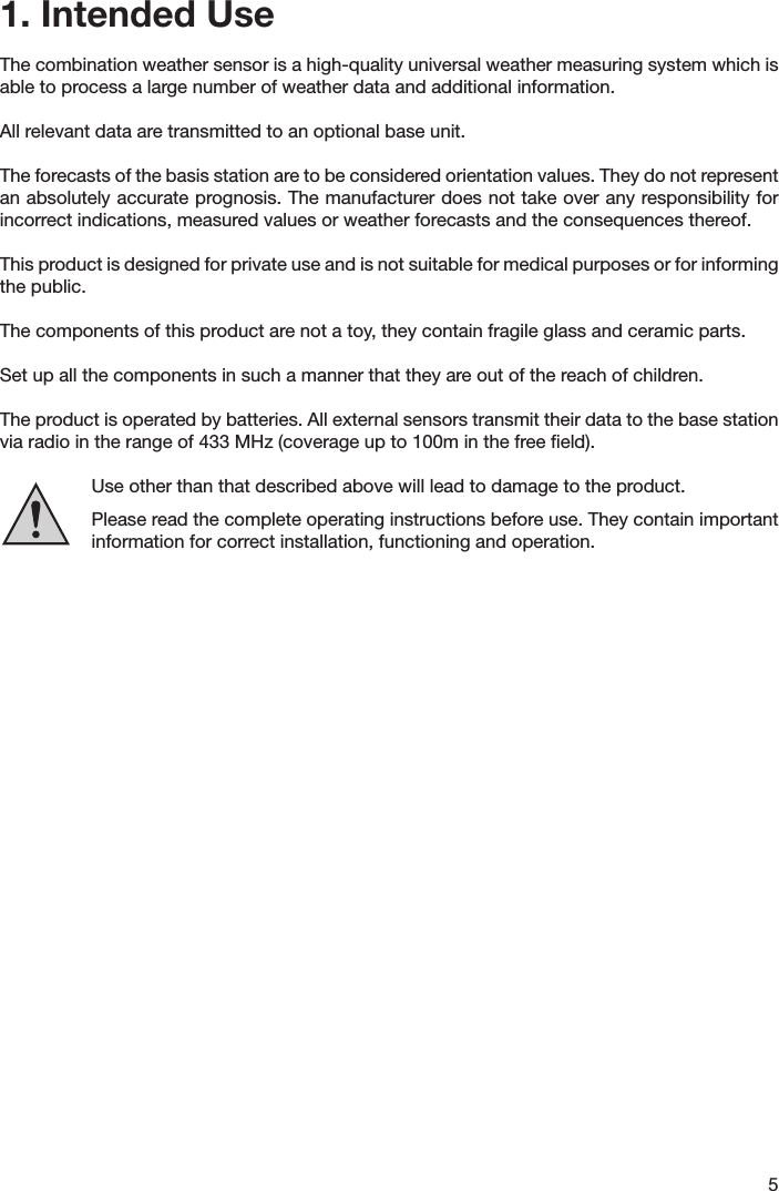 51. Intended UseThe combination weather sensor is a high-quality universal weather measuring system which is able to process a large number of weather data and additional information.All relevant data are transmitted to an optional base unit.The forecasts of the basis station are to be considered orientation values. They do not represent an absolutely accurate prognosis. The manufacturer does not take over any responsibility for incorrect indications, measured values or weather forecasts and the consequences thereof.This product is designed for private use and is not suitable for medical purposes or for informing  the public.The components of this product are not a toy, they contain fragile glass and ceramic parts. Set up all the components in such a manner that they are out of the reach of children.The product is operated by batteries. All external sensors transmit their data to the base station via radio in the range of 433 MHz (coverage up to 100m in the free ﬁeld).Use other than that described above will lead to damage to the product.Please read the complete operating instructions before use. They contain important information for correct installation, functioning and operation.