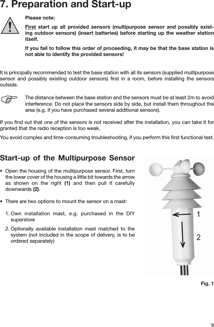 97. Preparation and Start-up  Please note:  First  start  up  all  provided  sensors  (multipurpose  sensor  and  possibly  exist-ing outdoor sensors)  (insert  batteries) before starting up  the  weather station itself.  If you fail to follow this order of proceeding, it may be that the base station is not able to identify the provided sensors!It is principally recommended to test the base station with all its sensors (supplied multipurpose sensor  and  possibly  existing  outdoor  sensors)  ﬁrst  in  a  room,  before  installing  the  sensors outside.   The distance between the base station and the sensors must be at least 2m to avoid   interference. Do not place the sensors side by side, but install them throughout the   area (e.g. if you have purchased several additional sensors).If you ﬁnd out that one of the sensors is not received after the installation, you can take it for granted that the radio reception is too weak.You avoid complex and time-consuming troubleshooting, if you perform this ﬁrst functional test.  Start-up  of  the  Multipurpose  Sensor•  Open the housing of the multipurpose sensor. First, turn  the lower cover of the housing a little bit towards the arrow  as  shown  on  the  right  (1)  and  then  pull  it  carefully   downwards (2).•  There are two options to mount the sensor on a mast:1. Own  installation  mast,  e.g.  purchased  in  the  DIY   superstore  2. Optionally  available  installation  mast  matched  to  the   system (not included in the scope of delivery, is to be   ordered separately)Fig. 1F