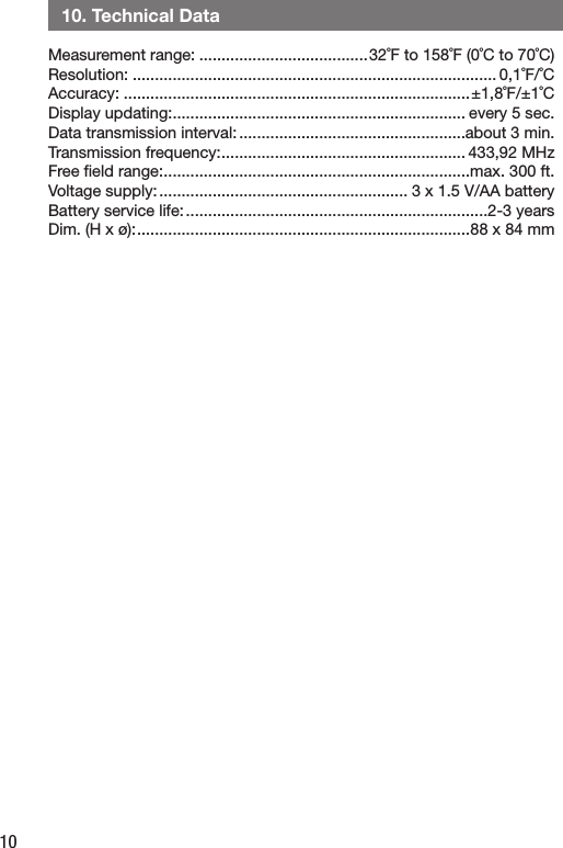 10   10. Technical DataMeasurement range: ......................................32˚F to 158˚F (0˚C to 70˚C)Resolution: .................................................................................. 0,1˚F/˚CAccuracy: ..............................................................................±1,8˚F/±1˚CDisplay updating: .................................................................. every 5 sec.Data transmission interval: ...................................................about 3 min.Transmission frequency: ....................................................... 433,92 MHzFree ﬁeld range: .....................................................................max. 300 ft.Voltage supply: ........................................................ 3 x 1.5 V/AA batteryBattery service life: ....................................................................2-3 yearsDim. (H x ø): ...........................................................................88 x 84 mm