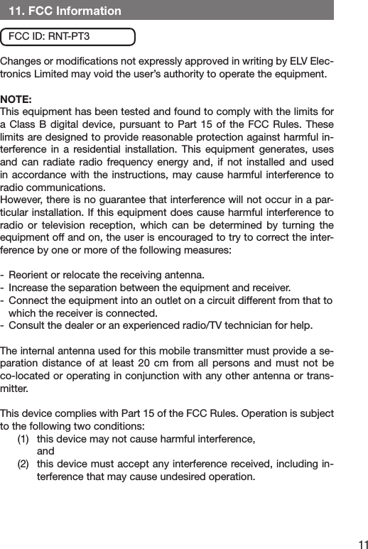 11   11. FCC Information    FCC ID: RNT-PT3Changes or modiﬁcations not expressly approved in writing by ELV Elec-tronics Limited may void the user’s authority to operate the equipment.NOTE: This equipment has been tested and found to comply with the limits for a Class  B  digital device, pursuant  to  Part 15 of  the  FCC Rules. These limits are designed to provide reasonable protection against harmful in-terference  in  a  residential  installation. This  equipment  generates,  uses and  can  radiate  radio  frequency  energy  and,  if  not  installed  and  used in accordance with  the  instructions,  may  cause  harmful interference to radio communications. However, there is no guarantee that interference will not occur in a par-ticular installation. If this equipment does cause harmful interference to radio  or  television  reception, which  can  be  determined  by  turning  the equipment off and on, the user is encouraged to try to correct the inter-ference by one or more of the following measures:-  Reorient or relocate the receiving antenna.-  Increase the separation between the equipment and receiver.-  Connect the equipment into an outlet on a circuit different from that to      which the receiver is connected.-  Consult the dealer or an experienced radio/TV technician for help.The internal antenna used for this mobile transmitter must provide a se-paration  distance of  at least  20  cm  from all  persons  and  must  not be co-located or operating in conjunction with any other antenna or trans-mitter.This device complies with Part 15 of the FCC Rules. Operation is subject to the following two conditions: (1)  this device may not cause harmful interference,   and (2)  this device must accept any interference received, including in-terference that may cause undesired operation.