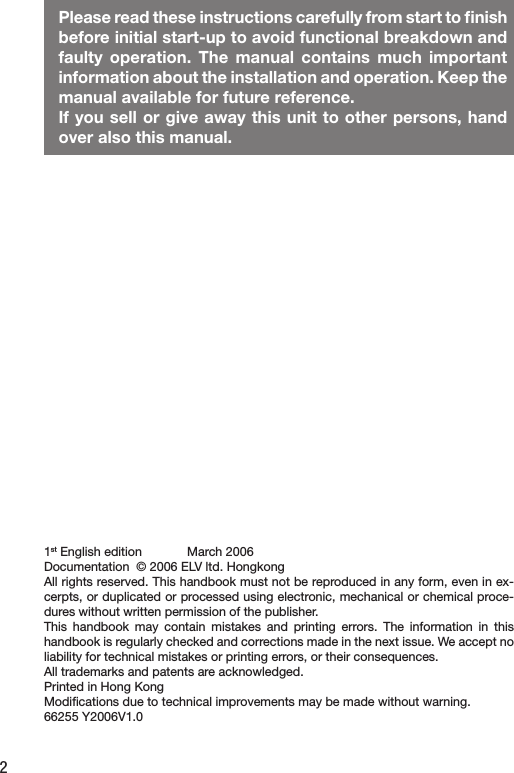 2Please read these instructions carefully from start to ﬁnish before initial start-up to avoid functional breakdown and faulty  operation.  The  manual  contains  much  important information about the installation and operation. Keep the manual available for future reference. If you sell or give away this unit to other persons, hand over also this manual. 1st English edition             March 2006Documentation  © 2006 ELV ltd. HongkongAll rights reserved. This handbook must not be reproduced in any form, even in ex-cerpts, or duplicated or processed using electronic, mechanical or chemical proce-dures without written permission of the publisher.This  handbook  may  contain  mistakes  and  printing  errors.  The  information  in  this handbook is regularly checked and corrections made in the next issue. We accept no liability for technical mistakes or printing errors, or their consequences. All trademarks and patents are acknowledged. Printed in Hong KongModiﬁcations due to technical improvements may be made without warning.66255 Y2006V1.0