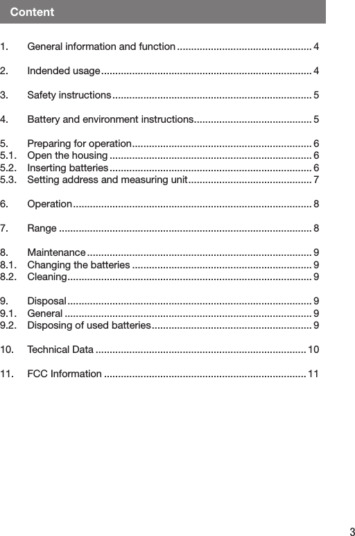 3Content1.   General information and function ................................................ 42.   Indended usage ........................................................................... 43.   Safety instructions ....................................................................... 54.   Battery and environment instructions .......................................... 55.   Preparing for operation ................................................................ 65.1.   Open the housing ........................................................................ 65.2.   Inserting batteries ........................................................................ 65.3.   Setting address and measuring unit ............................................ 76.   Operation ..................................................................................... 87.  Range .......................................................................................... 88.   Maintenance ................................................................................ 98.1.  Changing the batteries ................................................................ 98.2.  Cleaning ....................................................................................... 99.   Disposal ....................................................................................... 99.1.  General ........................................................................................ 99.2.  Disposing of used batteries ......................................................... 910.  Technical Data ........................................................................... 1011.   FCC Information ........................................................................ 11