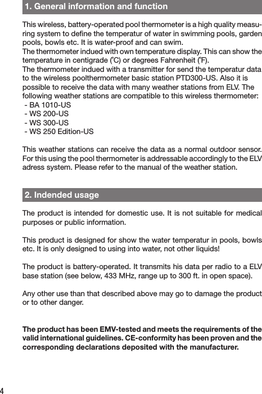 4 1. General information and functionThis wireless, battery-operated pool thermometer is a high quality measu-ring system to deﬁne the temperatur of water in swimming pools, garden pools, bowls etc. It is water-proof and can swim.The thermometer indued with own temperature display. This can show the temperature in centigrade (˚C) or degrees Fahrenheit (˚F).   The thermometer indued with a transmitter for send the temperatur data to the wireless poolthermometer basic station PTD300-US. Also it is possible to receive the data with many weather stations from ELV. The following weather stations are compatible to this wireless thermometer:⌦- BA 1010-US⌦- WS 200-US⌦- WS 300-US⌦- WS 250 Edition-US⌦This weather stations can receive the data as a normal outdoor sensor. For this using the pool thermometer is addressable accordingly to the ELV adress system. Please refer to the manual of the weather station. 2. Indended usageThe product is intended for domestic use. It is not suitable for medical purposes or public information.This product is designed for show the water temperatur in pools, bowls etc. It is only designed to using into water, not other liquids!The product is battery-operated. It transmits his data per radio to a ELV base station (see below, 433 MHz, range up to 300 ft. in open space).Any other use than that described above may go to damage the product or to other danger.The product has been EMV-tested and meets the requirements of the valid international guidelines. CE-conformity has been proven and the corresponding declarations deposited with the manufacturer.