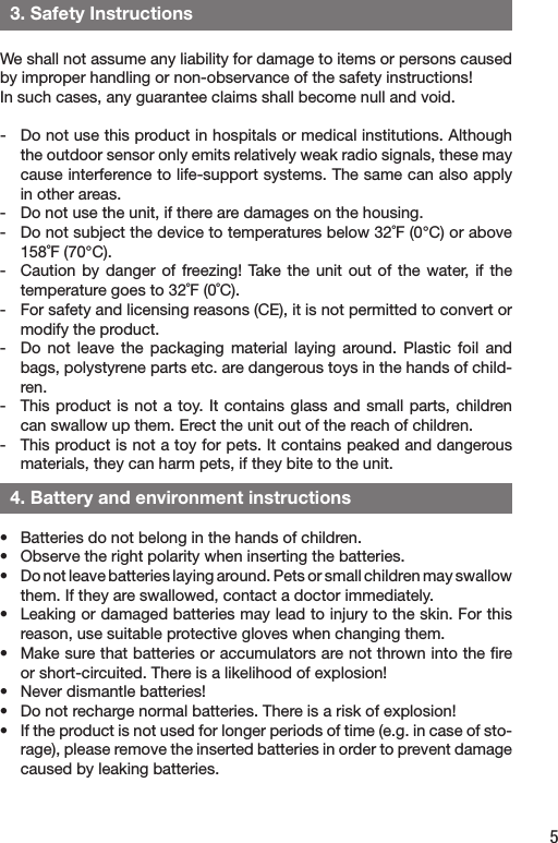 5  3. Safety InstructionsWe shall not assume any liability for damage to items or persons caused by improper handling or non-observance of the safety instructions! In such cases, any guarantee claims shall become null and void.-  Do not use this product in hospitals or medical institutions. Although the outdoor sensor only emits relatively weak radio signals, these may cause interference to life-support systems. The same can also apply in other areas.-  Do not use the unit, if there are damages on the housing. -  Do not subject the device to temperatures below 32˚F (0°C) or above 158˚F (70°C). -   Caution by  danger of  freezing!  Take  the unit  out of the  water, if  the temperature goes to 32˚F (0˚C). -   For safety and licensing reasons (CE), it is not permitted to convert or modify the product.-  Do  not  leave  the  packaging  material  laying  around.  Plastic  foil  and bags, polystyrene parts etc. are dangerous toys in the hands of child-ren.-  This product is not a toy. It contains glass and small parts, children can swallow up them. Erect the unit out of the reach of children.-   This product is not a toy for pets. It contains peaked and dangerous materials, they can harm pets, if they bite to the unit.•  Batteries do not belong in the hands of children.•  Observe the right polarity when inserting the batteries.•  Do not leave batteries laying around. Pets or small children may swallow them. If they are swallowed, contact a doctor immediately.•  Leaking or damaged batteries may lead to injury to the skin. For this reason, use suitable protective gloves when changing them.•  Make sure that batteries or accumulators are not thrown into the ﬁre or short-circuited. There is a likelihood of explosion!•  Never dismantle batteries!•  Do not recharge normal batteries. There is a risk of explosion!•  If the product is not used for longer periods of time (e.g. in case of sto-rage), please remove the inserted batteries in order to prevent damage caused by leaking batteries.  4. Battery and environment instructions