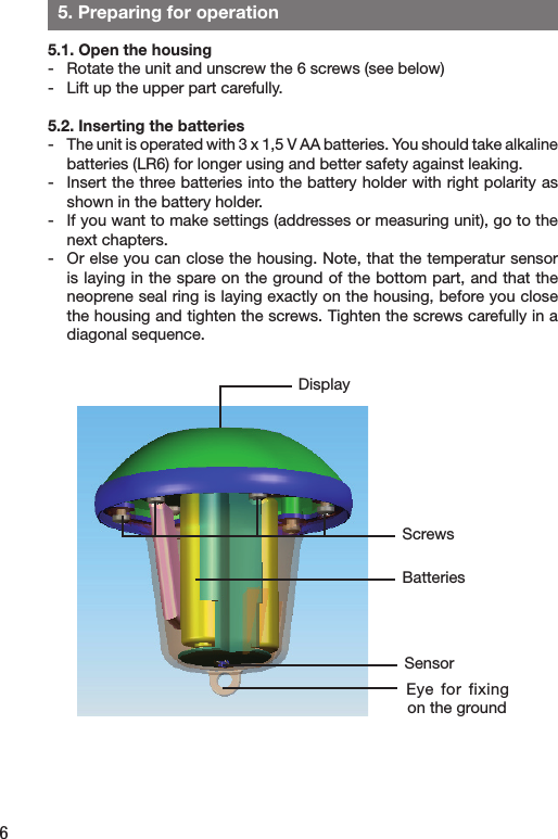 6  5. Preparing for operation5.1. Open the housing-  Rotate the unit and unscrew the 6 screws (see below) -  Lift up the upper part carefully. 5.2. Inserting the batteries-  The unit is operated with 3 x 1,5 V AA batteries. You should take alkaline batteries (LR6) for longer using and better safety against leaking.-  Insert the three batteries into the battery holder with right polarity as shown in the battery holder.-   If you want to make settings (addresses or measuring unit), go to the next chapters.-  Or else you can close the housing. Note, that the temperatur sensor is laying in the spare on the ground of the bottom part, and that the neoprene seal ring is laying exactly on the housing, before you close the housing and tighten the screws. Tighten the screws carefully in a diagonal sequence.  DisplayScrewsBatteriesSensorEye  for fixing on the ground