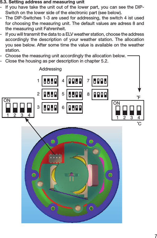 75.3. Setting address and measuring unit-  If you have take the unit out of the lower part, you can see the DIP-Switch on the lower side of the electronic part (see below).-  The DIP-Switches 1-3 are used for addressing, the switch 4 ist used for choosing the measuring unit. The default values are adress 8 and the measuring unit Fahrenheit.-  If you will transmit the data to a ELV weather station, choose the address accordingly the  description  of  your  weather  station.  The  allocation you see below. After some time the value is available on the weather station.-  Choose the measuring unit accordingly the allocation below.-  Close the housing as per description in chapter 5.2.   ON1 2 3 4ON1 2 3 4˚F˚CAddressing12345687