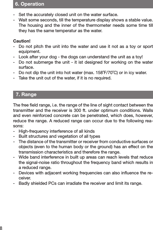 8  6. Operation-  Set the accurately closed unit on the water surface. -  Wait some seconds, till the temperature display shows a stable value. The housing  and the inner  of  the thermometer needs  some time till they has the same temperatur as the water. Caution!-  Do not pitch  the  unit into the water and use it not as a  toy  or sport equipment. -  Look after your dog - the dogs can understand the unit as a toy!-  Do not submerge the unit - it ist designed for working on the water surface.-   Do not dip the unit into hot water (max. 158˚F/70˚C) or in icy water.-  Take the unit out of the water, if it is no required.  7. RangeThe free ﬁeld range, i.e. the range of the line of sight contact between the transmitter and the receiver is 300 ft. under optimum conditions. Walls and even reinforced concrete can be penetrated, which does, however, reduce the range. A reduced range can occur due to the following rea-sons:-   High-frequency interference of all kinds-   Built structures and vegetation of all types-  The distance of the transmitter or receiver from conductive surfaces or objects (even to the human body or the ground) has an effect on the transmission characteristics and therefore the range.-  Wide band interference in built up areas can reach levels that reduce the signal-noise ratio throughout the frequency band which results in a reduced range.-  Devices with adjacent working frequencies can also inﬂuence the re-ceiver.-  Badly shielded PCs can irradiate the receiver and limit its range.  