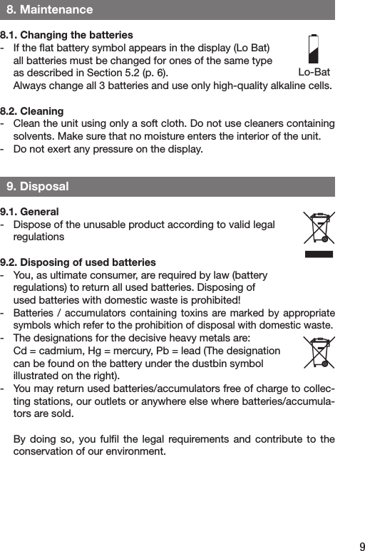 9  8. Maintenance8.1. Changing the batteries-  If the ﬂat battery symbol appears in the display (Lo Bat)   all batteries must be changed for ones of the same type   as described in Section 5.2 (p. 6).  Always change all 3 batteries and use only high-quality alkaline cells. 8.2. Cleaning-  Clean the unit using only a soft cloth. Do not use cleaners containing solvents. Make sure that no moisture enters the interior of the unit. -  Do not exert any pressure on the display.  9. Disposal9.1. General-  Dispose of the unusable product according to valid legal   regulations9.2. Disposing of used batteries -  You, as ultimate consumer, are required by law (battery   regulations) to return all used batteries. Disposing of   used batteries with domestic waste is prohibited!- Batteries /  accumulators containing  toxins are marked  by  appropriate symbols which refer to the prohibition of disposal with domestic waste.-  The designations for the decisive heavy metals are:   Cd = cadmium, Hg = mercury, Pb = lead (The designation   can be found on the battery under the dustbin symbol   illustrated on the right).-  You may return used batteries/accumulators free of charge to collec-ting stations, our outlets or anywhere else where batteries/accumula-tors are sold.   By  doing so,  you  fulﬁl the  legal  requirements  and contribute  to  the conservation of our environment.Lo-Bat