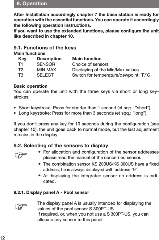 12  9. OperationAfter Installation accordingly chapter 7 the base station is ready for operation with the essential functions. You can operate it accordingly the following operation instructions.If you want to use the extended functions, please conﬁgure the unit  like described in chapter 10. 9.1. Functions of the keysMain functions Key  Description  Main function  T1  SENSOR  Choice of sensors  T2  MIN MAX  Displaying of the Min/Max values  T3  SELECT  Switch for temperature/dewpoint; ˚F/˚CBasic operationYou  can  operate  the  unit  with  the  three  keys  via  short  or  long  key-strokes:•  Short keystroke: Press for shorter than 1 second (et sqq.: ”short”)•  Long keystroke: Press for more than 3 seconds (et sqq.: ”long”)If you don´t press any key for 10 seconds during the conﬁguration (see chapter 10), the unit goes back to normal mode, but the last adjustment remains in the display9.2. Selecting of the sensors to display•  For allocation and conﬁguration of the sensor addresses please read the manual of the concerned sensor.•  The combination sensor KS 200US/KS 300US have a ﬁxed address, he is always displayed with address ”9”.•  At  displaying  the  integrated  sensor  no  address  is  indi-cated.9.2.1. Display panel A - Pool sensor The display panel A is usually intended for displaying the values of the pool sensor S 300PT-US.If required, or, when you not use a S 300PT-US, you can allocate any sensor to this panel.FF
