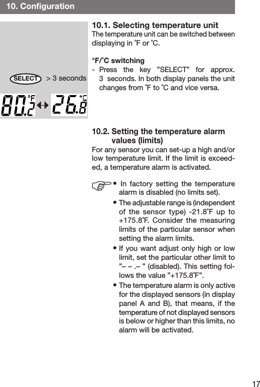 1710.1. Selecting temperature unitThe temperature unit can be switched between displaying in ˚F or ˚C.°F/˚C switching-  Press  the  key  ”SELECT”  for  approx.                 3  seconds. In both display panels the unit changes from ˚F to ˚C and vice versa. 10.2. Setting the temperature alarm          values (limits)For any sensor you can set-up a high and/or low temperature limit. If the limit is exceed-ed, a temperature alarm is activated.• In  factory  setting  the  temperature alarm is disabled (no limits set).• The adjustable range is (independent of  the  sensor  type)  -21.8˚F  up  to +175.8˚F.  Consider  the  measuring limits of the particular sensor when setting the alarm limits. • If you want adjust only  high or low limit, set the particular other limit to ”– – .– ” (disabled). This setting fol-lows the value ”+175.8˚F”.• The temperature alarm is only active for the displayed sensors (in display panel  A  and  B),  that  means,  if  the temperature of not displayed sensors  is below or higher than this limits, no alarm will be activated. 10. Conﬁguration&gt; 3 secondsSELECTF