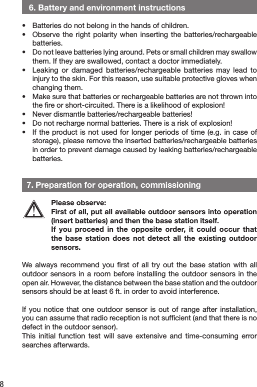8   6. Battery and environment instructions•   Batteries do not belong in the hands of children.•   Observe the  right  polarity when  inserting  the batteries/rechargeable batteries.•   Do not leave batteries lying around. Pets or small children may swallow them. If they are swallowed, contact a doctor immediately.•   Leaking or  damaged  batteries/rechargeable batteries  may  lead  to injury to the skin. For this reason, use suitable protective gloves when changing them.•   Make sure that batteries or rechargeable batteries are not thrown into the ﬁre or short-circuited. There is a likelihood of explosion!•   Never dismantle batteries/rechargeable batteries!•   Do not recharge normal batteries. There is a risk of explosion!•   If the product is not used for longer periods of  time (e.g. in case  of storage), please remove the inserted batteries/rechargeable batteries in order to prevent damage caused by leaking batteries/rechargeable batteries.  7. Preparation for operation, commissioningPlease observe:First of all, put all available outdoor sensors into operation (insert batteries) and then the base station itself.If  you  proceed in  the  opposite  order,  it  could  occur  that the  base  station  does  not  detect  all  the  existing  outdoor sensors.We  always  recommend  you  ﬁrst  of  all  try  out  the  base  station  with  all outdoor sensors  in a  room before installing the outdoor  sensors in  the open air. However, the distance between the base station and the outdoor sensors should be at least 6 ft. in order to avoid interference.If you notice  that  one  outdoor  sensor  is  out  of  range  after  installation, you can assume that radio reception is not sufﬁcient (and that there is no defect in the outdoor sensor).This  initial  function  test  will  save  extensive  and  time-consuming  error searches afterwards.
