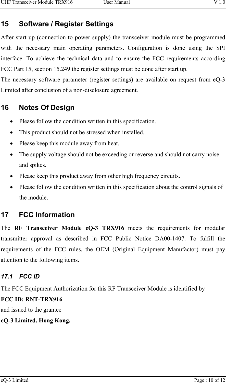 UHF Transceiver Module TRX916 User Manual  V 1.0 eQ-3 Limited    Page : 10 of 12 15  Software / Register Settings After start up (connection to power supply) the transceiver module must be programmed with the necessary main operating parameters. Configuration is done using the SPI interface. To achieve the technical data and to ensure the FCC requirements according FCC Part 15, section 15.249 the register settings must be done after start up.  The necessary software parameter (register settings) are available on request from eQ-3 Limited after conclusion of a non-disclosure agreement.  16  Notes Of Design •  Please follow the condition written in this specification. •  This product should not be stressed when installed. •  Please keep this module away from heat. •  The supply voltage should not be exceeding or reverse and should not carry noise and spikes. •  Please keep this product away from other high frequency circuits. •  Please follow the condition written in this specification about the control signals of the module. 17 FCC Information The  RF Transceiver Module eQ-3 TRX916 meets the requirements for modular transmitter approval as described in FCC Public Notice DA00-1407. To fulfill the requirements of the FCC rules, the OEM (Original Equipment Manufactor) must pay attention to the following items. 17.1 FCC ID The FCC Equipment Authorization for this RF Transceiver Module is identified by  FCC ID: RNT-TRX916 and issued to the grantee eQ-3 Limited, Hong Kong. 